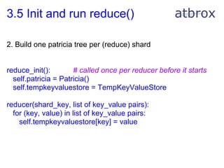 3.5 Init and run reduce()

2. Build one patricia tree per (reduce) shard


reduce_init():        # called once per reducer before it starts
  self.patricia = Patricia()
  self.tempkeyvaluestore = TempKeyValueStore

reducer(shard_key, list of key_value pairs):
  for (key, value) in list of key_value pairs:
    self.tempkeyvaluestore[key] = value
 