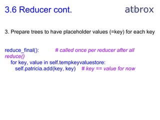 3.6 Reducer cont.

3. Prepare trees to have placeholder values (=key) for each key


reduce_final():       # called once per reducer after all
reduce()
  for key, value in self.tempkeyvaluestore:
    self.patricia.add(key, key) # key == value for now
 