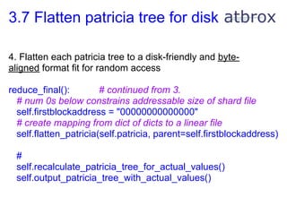 3.7 Flatten patricia tree for disk

4. Flatten each patricia tree to a disk-friendly and byte-
aligned format fit for random access

reduce_final():         # continued from 3.
  # num 0s below constrains addressable size of shard file
  self.firstblockaddress = "00000000000000"
  # create mapping from dict of dicts to a linear file
  self.flatten_patricia(self.patricia, parent=self.firstblockaddress)

  #
  self.recalculate_patricia_tree_for_actual_values()
  self.output_patricia_tree_with_actual_values()
 