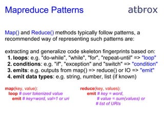 Mapreduce Patterns

Map() and Reduce() methods typically follow patterns, a
recommended way of representing such patterns are:

extracting and generalize code skeleton fingerprints based on:
 1. loops: e.g. "do-while", "while", "for", "repeat-until" => "loop"
 2. conditions: e.g. "if", "exception" and "switch" => "condition"
 3. emits: e.g. outputs from map() => reduce() or IO => "emit"
 4. emit data types: e.g. string, number, list (if known)

map(key, value):                   reduce(key, values):
 loop # over tokenized value          emit # key = word,
   emit # key=word, val=1 or uri           # value = sum(values) or
                                          # list of URIs
 