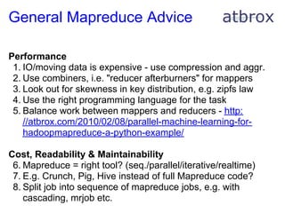 General Mapreduce Advice

Performance
 1. IO/moving data is expensive - use compression and aggr.
 2. Use combiners, i.e. "reducer afterburners" for mappers
 3. Look out for skewness in key distribution, e.g. zipfs law
 4. Use the right programming language for the task
 5. Balance work between mappers and reducers - http:
    //atbrox.com/2010/02/08/parallel-machine-learning-for-
    hadoopmapreduce-a-python-example/

Cost, Readability & Maintainability
 6. Mapreduce = right tool? (seq./parallel/iterative/realtime)
 7. E.g. Crunch, Pig, Hive instead of full Mapreduce code?
 8. Split job into sequence of mapreduce jobs, e.g. with
    cascading, mrjob etc.
 