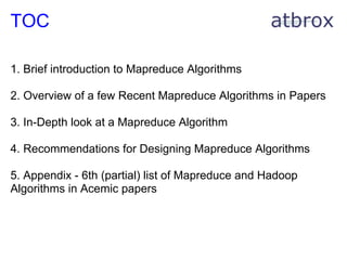 TOC

1. Brief introduction to Mapreduce Algorithms

2. Overview of a few Recent Mapreduce Algorithms in Papers

3. In-Depth look at a Mapreduce Algorithm

4. Recommendations for Designing Mapreduce Algorithms

5. Appendix - 6th (partial) list of Mapreduce and Hadoop
Algorithms in Acemic papers
 
