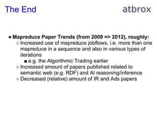 The End


● Mapreduce Paper Trends (from 2009 => 2012), roughly:
   ○ Increased use of mapreduce jobflows, i.e. more than one
     mapreduce in a sequence and also in various types of
     iterations
       ■ e.g. the Algorithmic Trading earlier
   ○ Increased amount of papers published related to
     semantic web (e.g. RDF) and AI reasoning/inference
   ○ Decreased (relative) amount of IR and Ads papers
 
