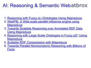 AI: Reasoning & Semantic Web

1. Reasoning with Fuzzy-cL+Ontologies Using Mapreduce
2. WebPIE: A Web-scale parallel inference engine using
   Mapreduce
3. Towards Scalable Reasoning over Annotated RDF Data
   Using Mapreduce
4. Reasoning with Large Scale Ontologies in Fuzzy pD* Using
   Mapreduce
5. Scalable RDF Compression with Mapreduce
6. Towards Parallel Nonmonotonic Reasoning with Billions of
   Facts
 