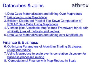 Datacubes & Joins
1. Data Cube Materialization and Mining Over Mapreduce
2. Fuzzy joins using Mapreduce
3. Efficient Distributed Parallel Top-Down Computation of
   ROLAP Data Cube Using Mapreduce
4. V-smart-join: A scalable MapReduce Framework for all-pair
   similarity joins of multisets and vectors
5. Data Cube Materialization and Mining over MapReduce

Finance & Business
6. Optimizing Parameters of Algorithm Trading Strategies
   using Mapreduce
7. Using Mapreduce to scale events correlation discovery for
   business processes mining
8. Computational Finance with Map-Reduce in Scala
 