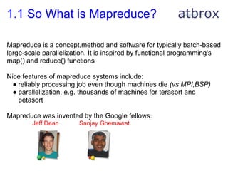 1.1 So What is Mapreduce?

Mapreduce is a concept,method and software for typically batch-based
large-scale parallelization. It is inspired by functional programming's
map() and reduce() functions

Nice features of mapreduce systems include:
  ● reliably processing job even though machines die (vs MPI,BSP)
  ● parallelization, e.g. thousands of machines for terasort and
    petasort

Mapreduce was invented by the Google fellows:
        Jeff Dean       Sanjay Ghemawat
 