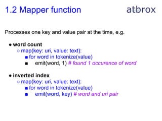 1.2 Mapper function

Processes one key and value pair at the time, e.g.

 ● word count
    ○ map(key: uri, value: text):
       ■ for word in tokenize(value)
       ■ emit(word, 1) # found 1 occurence of word

 ● inverted index
     ○ map(key: uri, value: text):
        ■ for word in tokenize(value)
        ■ emit(word, key) # word and uri pair
 