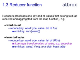 1.3 Reducer function

Reducers processes one key and all values that belong to it (as
received and aggregated from the map function), e.g.

 ● word count
    ○ reduce(key: word type, value: list of 1s):
        ■ emit(key, sum(value))

 ● inverted index
     ○ reduce(key: word type, value: list of URIs):
         ■ # perhaps transformation of value, e.g. encoding
         ■ emit(key, value) // e.g. to a distr. hash table
 