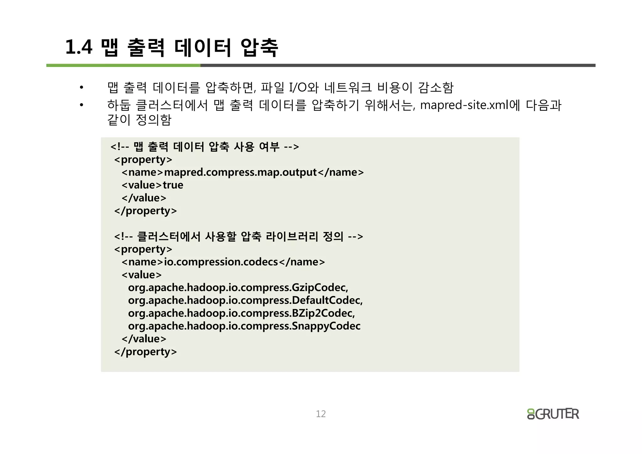 1.4 맵 출력 데이터 압축
 •   맵 출력 데이터를 압축하면, 파일 I/O와 네트워크 비용이 감소함
 •   하둡 클러스터에서 맵 출력 데이터를 압축하기 위해서는, mapred-site.xml에 다음과
     같이 정의함

     <!-- 맵 출력 데이터 압축 사용 여부 -->
     <property>
       <name>mapred.compress.map.output</name>
       <value>true
       </value>
     </property>

     <!-- 클러스터에서 사용할 압축 라이브러리 정의 -->
     <property>
      <name>io.compression.codecs</name>
      <value>
        org.apache.hadoop.io.compress.GzipCodec,
        org.apache.hadoop.io.compress.DefaultCodec,
        org.apache.hadoop.io.compress.BZip2Codec,
        org.apache.hadoop.io.compress.SnappyCodec
      </value>
     </property>




                                          12
 