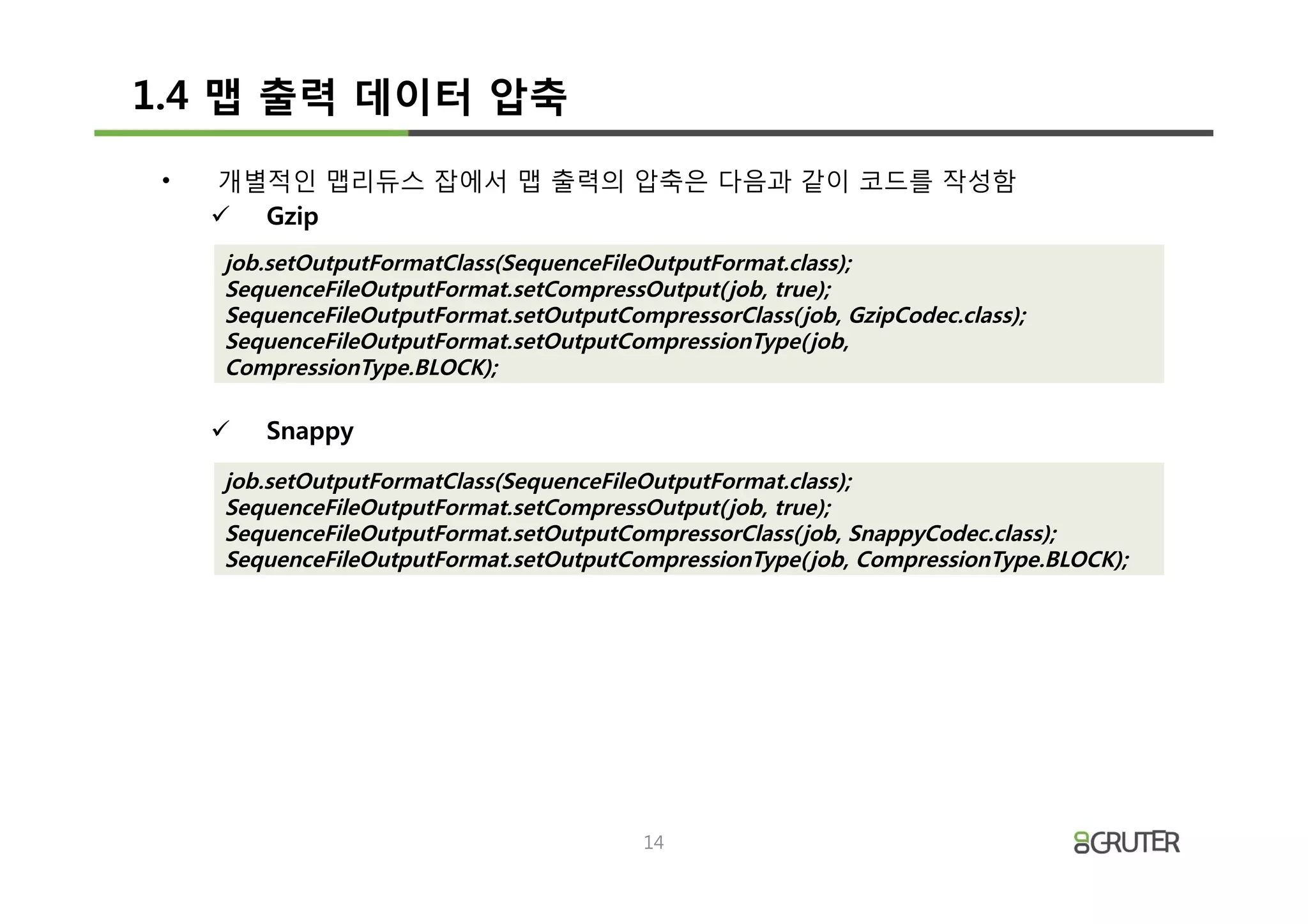 1.4 맵 출력 데이터 압축
 •   개별적인 맵리듀스 잡에서 맵 출력의 압축은 다음과 같이 코드를 작성함
     ü Gzip
     job.setOutputFormatClass(SequenceFileOutputFormat.class);
     SequenceFileOutputFormat.setCompressOutput( job, true);
     SequenceFileOutputFormat.setOutputCompressorClass( job, GzipCodec.class);
     SequenceFileOutputFormat.setOutputCompressionType( job,
     CompressionType.BLOCK);

     ü   Snappy
     job.setOutputFormatClass(SequenceFileOutputFormat.class);
     SequenceFileOutputFormat.setCompressOutput( job, true);
     SequenceFileOutputFormat.setOutputCompressorClass( job, SnappyCodec.class);
     SequenceFileOutputFormat.setOutputCompressionType( job, CompressionType.BLOCK);




                                           14
 