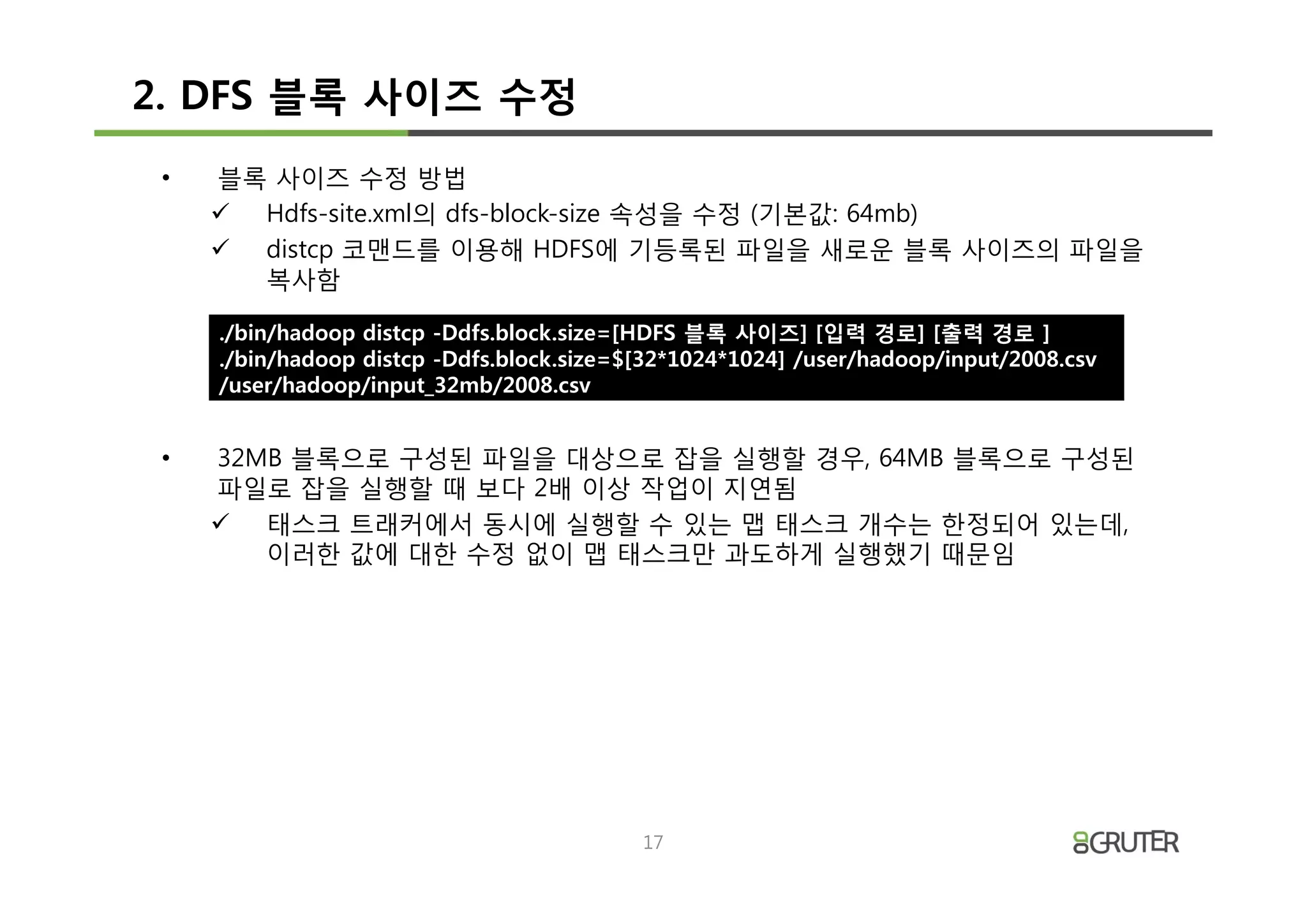 2. DFS 블록 사이즈 수정
 •   블록 사이즈 수정 방법
     ü Hdfs-site.xml의 dfs-block-size 속성을 수정 (기본값: 64mb)
     ü distcp 코맨드를 이용해 HDFS에 기등록된 파일을 새로운 블록 사이즈의 파일을
       복사함

     ./bin/hadoop distcp -Ddfs.block.size=[HDFS 블록 사이즈] [입력 경로] [출력 경로 ]
     ./bin/hadoop distcp -Ddfs.block.size=$[32*1024*1024] /user/hadoop/input/2008.csv
     /user/hadoop/input_32mb/2008.csv


 •   32MB 블록으로 구성된 파일을 대상으로 잡을 실행할 경우, 64MB 블록으로 구성된
     파일로 잡을 실행할 때 보다 2배 이상 작업이 지연됨
     ü 태스크 트래커에서 동시에 실행할 수 있는 맵 태스크 개수는 한정되어 있는데,
        이러한 값에 대한 수정 없이 맵 태스크만 과도하게 실행했기 때문임




                                           17
 