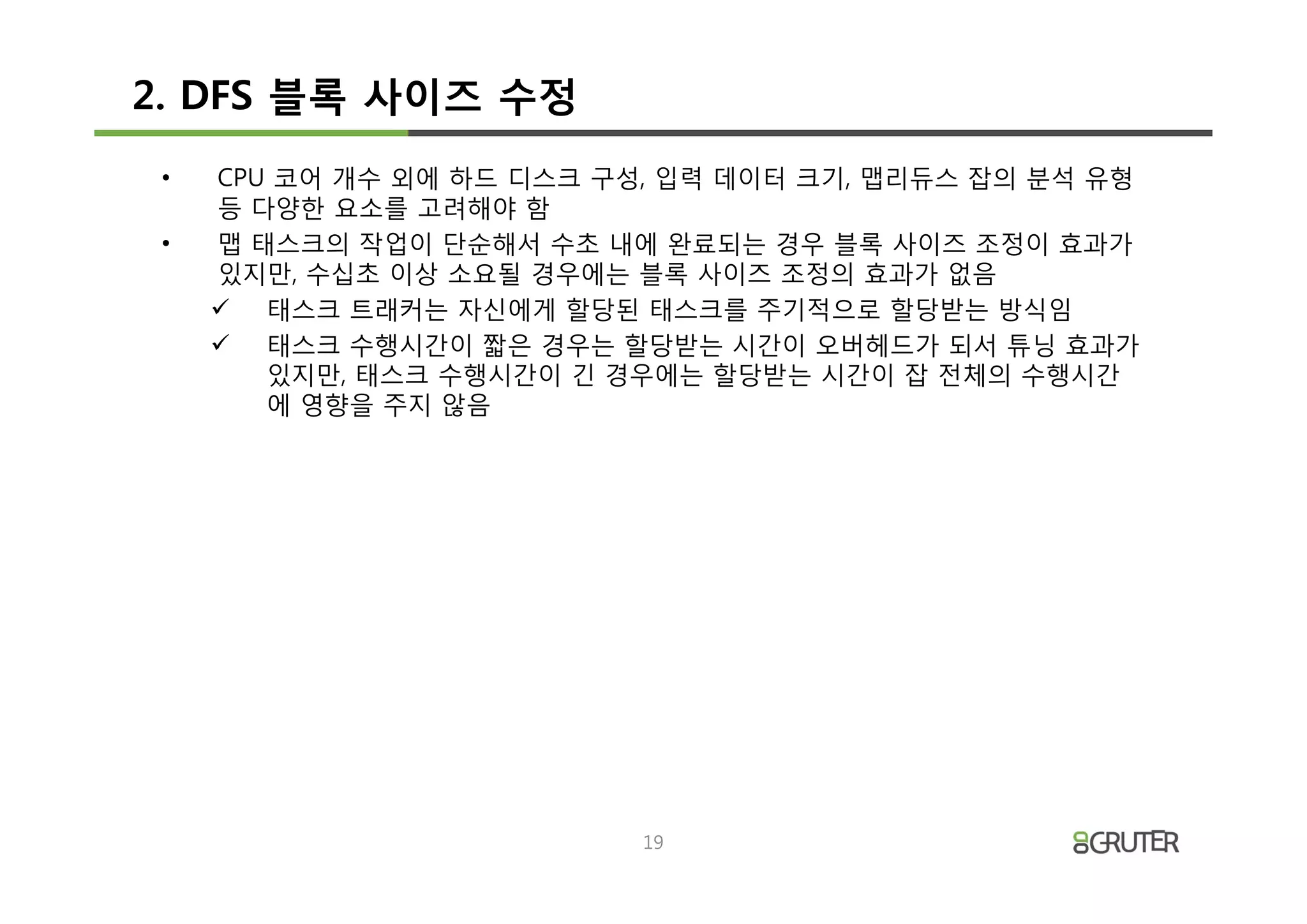 2. DFS 블록 사이즈 수정
 •   CPU 코어 개수 외에 하드 디스크 구성, 입력 데이터 크기, 맵리듀스 잡의 분석 유형
     등 다양한 요소를 고려해야 함
 •   맵 태스크의 작업이 단순해서 수초 내에 완료되는 경우 블록 사이즈 조정이 효과가
     있지만, 수십초 이상 소요될 경우에는 블록 사이즈 조정의 효과가 없음
     ü 태스크 트래커는 자신에게 할당된 태스크를 주기적으로 할당받는 방식임
     ü 태스크 수행시간이 짧은 경우는 할당받는 시간이 오버헤드가 되서 튜닝 효과가
        있지만, 태스크 수행시간이 긴 경우에는 할당받는 시간이 잡 전체의 수행시간
        에 영향을 주지 않음




                           19
 