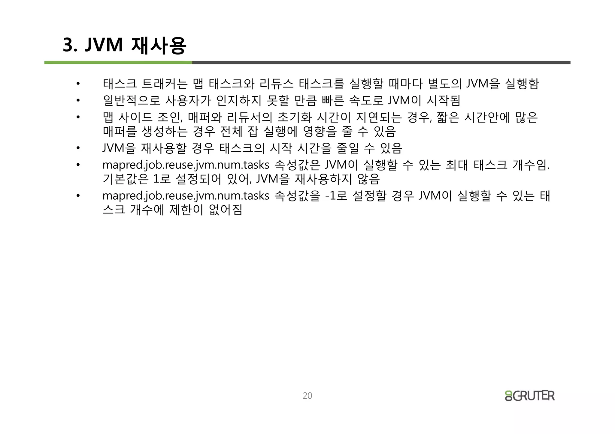 3. JVM 재사용
 •   태스크 트래커는 맵 태스크와 리듀스 태스크를 실행할 때마다 별도의 JVM을 실행함
 •   일반적으로 사용자가 인지하지 못할 만큼 빠른 속도로 JVM이 시작됨
 •   맵 사이드 조인, 매퍼와 리듀서의 초기화 시간이 지연되는 경우, 짧은 시간안에 많은
     매퍼를 생성하는 경우 전체 잡 실행에 영향을 줄 수 있음
 •   JVM을 재사용할 경우 태스크의 시작 시간을 줄일 수 있음
 •   mapred.job.reuse.jvm.num.tasks 속성값은 JVM이 실행할 수 있는 최대 태스크 개수임.
     기본값은 1로 설정되어 있어, JVM을 재사용하지 않음
 •   mapred.job.reuse.jvm.num.tasks 속성값을 -1로 설정할 경우 JVM이 실행할 수 있는 태
     스크 개수에 제한이 없어짐




                                20
 