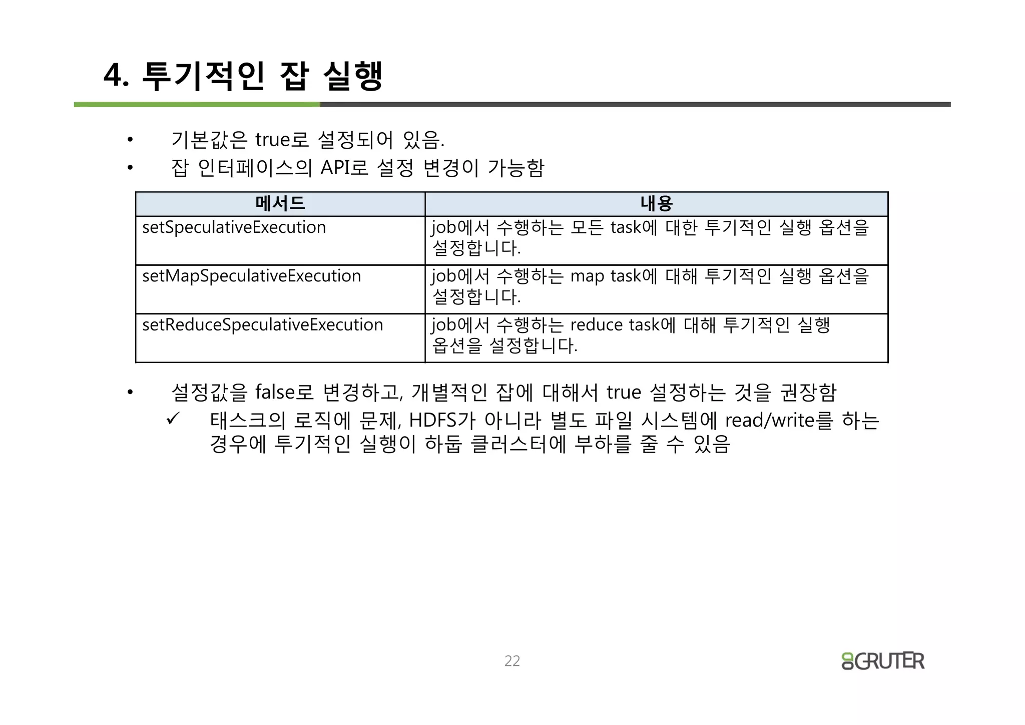 4. 투기적인 잡 실행
•      기본값은 true로 설정되어 있음.
•      잡 인터페이스의 API로 설정 변경이 가능함
                  메서드                                 내용
    setSpeculativeExecution         job에서 수행하는 모든 task에 대한 투기적인 실행 옵션을
                                    설정합니다.
    setMapSpeculativeExecution      job에서 수행하는 map task에 대해 투기적인 실행 옵션을
                                    설정합니다.
    setReduceSpeculativeExecution   job에서 수행하는 reduce task에 대해 투기적인 실행
                                    옵션을 설정합니다.

•     설정값을 false로 변경하고, 개별적인 잡에 대해서 true 설정하는 것을 권장함
      ü 태스크의 로직에 문제, HDFS가 아니라 별도 파일 시스템에 read/write를 하는
        경우에 투기적인 실행이 하둡 클러스터에 부하를 줄 수 있음




                                          22
 