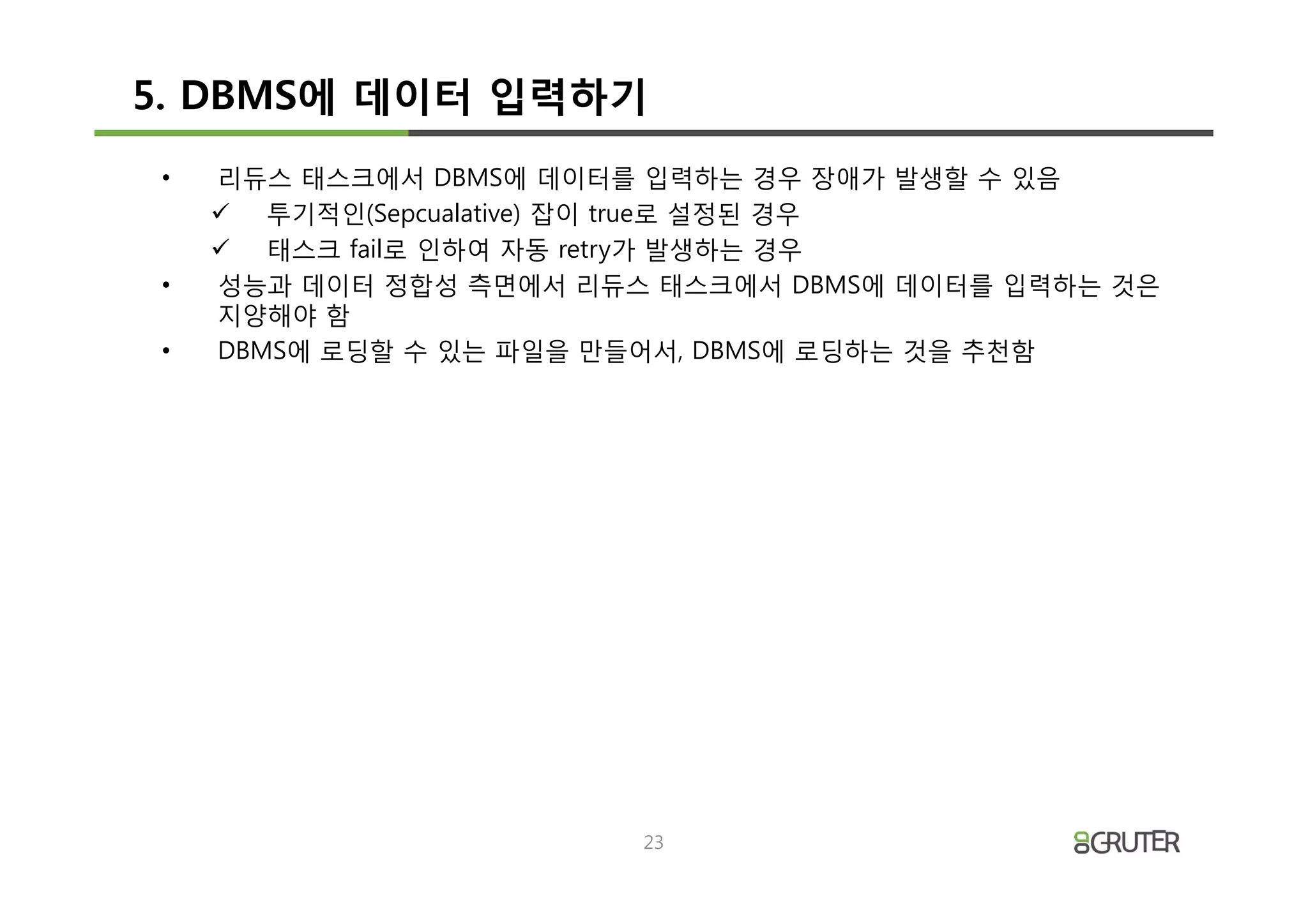 5. DBMS에 데이터 입력하기
•   리듀스 태스크에서 DBMS에 데이터를 입력하는 경우 장애가 발생할 수 있음
    ü 투기적인(Sepcualative) 잡이 true로 설정된 경우
    ü 태스크 fail로 인하여 자동 retry가 발생하는 경우
•   성능과 데이터 정합성 측면에서 리듀스 태스크에서 DBMS에 데이터를 입력하는 것은
    지양해야 함
•   DBMS에 로딩할 수 있는 파일을 만들어서, DBMS에 로딩하는 것을 추천함




                        23
 