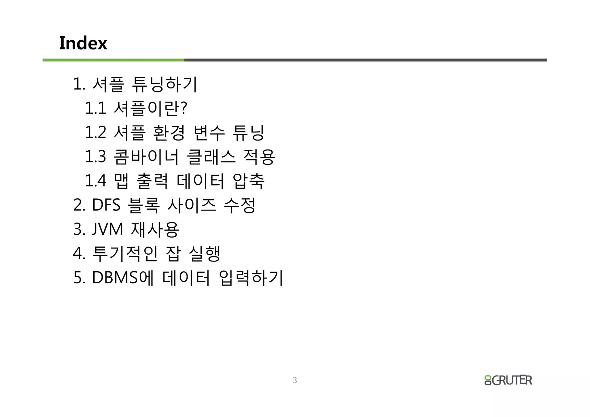 Index

 1. 셔플 튜닝하기
   1.1 셔플이란?
   1.2 셔플 환경 변수 튜닝
   1.3 콤바이너 클래스 적용
   1.4 맵 출력 데이터 압축
 2. DFS 블록 사이즈 수정
 3. JVM 재사용
 4. 투기적인 잡 실행
 5. DBMS에 데이터 입력하기




                     3
 