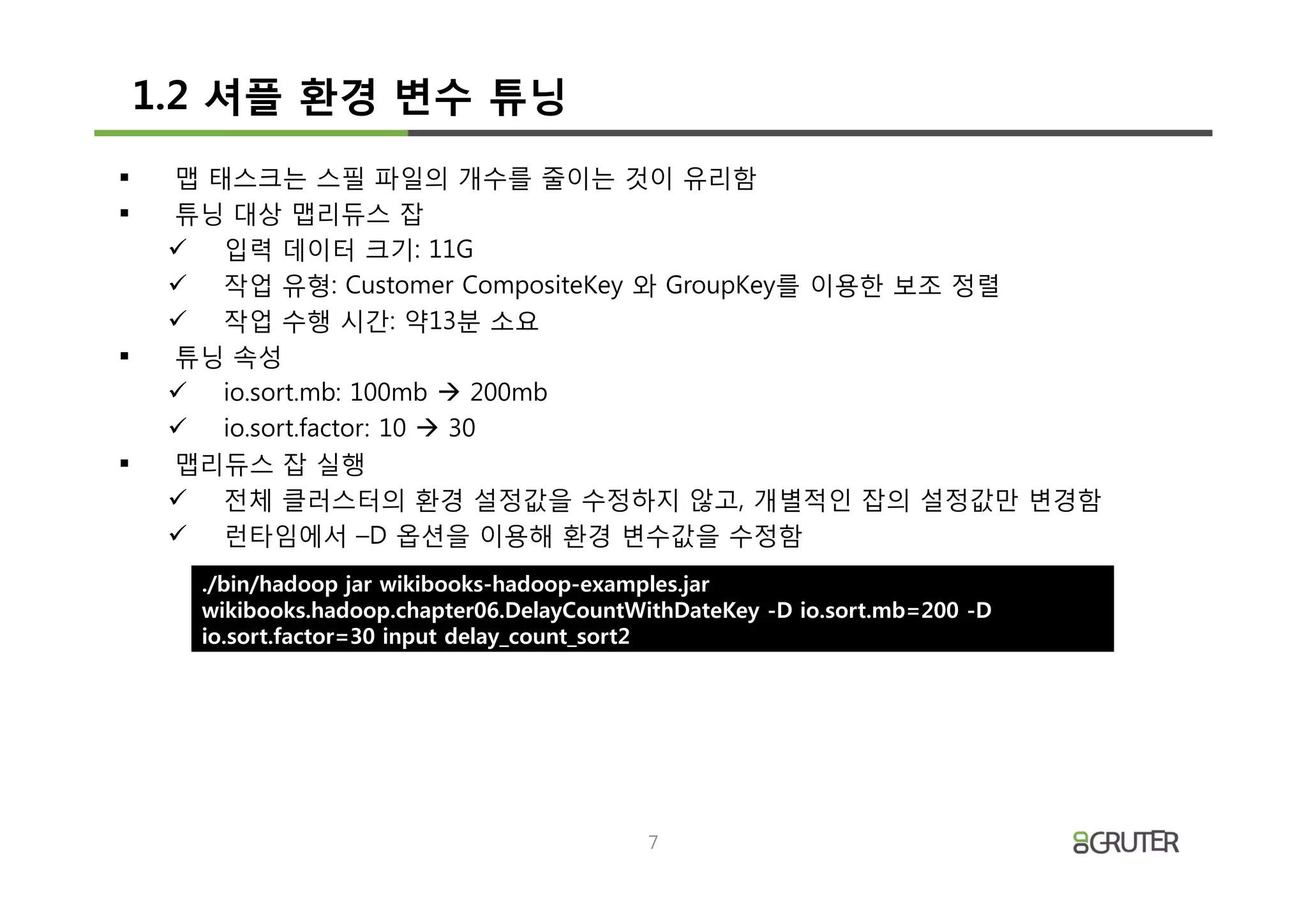 1.2 셔플 환경 변수 튜닝
§    맵 태스크는 스필 파일의 개수를 줄이는 것이 유리함
§    튜닝 대상 맵리듀스 잡
     ü 입력 데이터 크기: 11G
     ü 작업 유형: Customer CompositeKey 와 GroupKey를 이용한 보조 정렬
     ü 작업 수행 시간: 약13분 소요
§    튜닝 속성
     ü io.sort.mb: 100mb à 200mb
     ü io.sort.factor: 10 à 30
§    맵리듀스 잡 실행
     ü 전체 클러스터의 환경 설정값을 수정하지 않고, 개별적인 잡의 설정값만 변경함
     ü 런타임에서 –D 옵션을 이용해 환경 변수값을 수정함
      ./bin/hadoop jar wikibooks-hadoop-examples.jar
      wikibooks.hadoop.chapter06.DelayCountWithDateKey -D io.sort.mb=200 -D
      io.sort.factor=30 input delay_count_sort2




                                             7
 