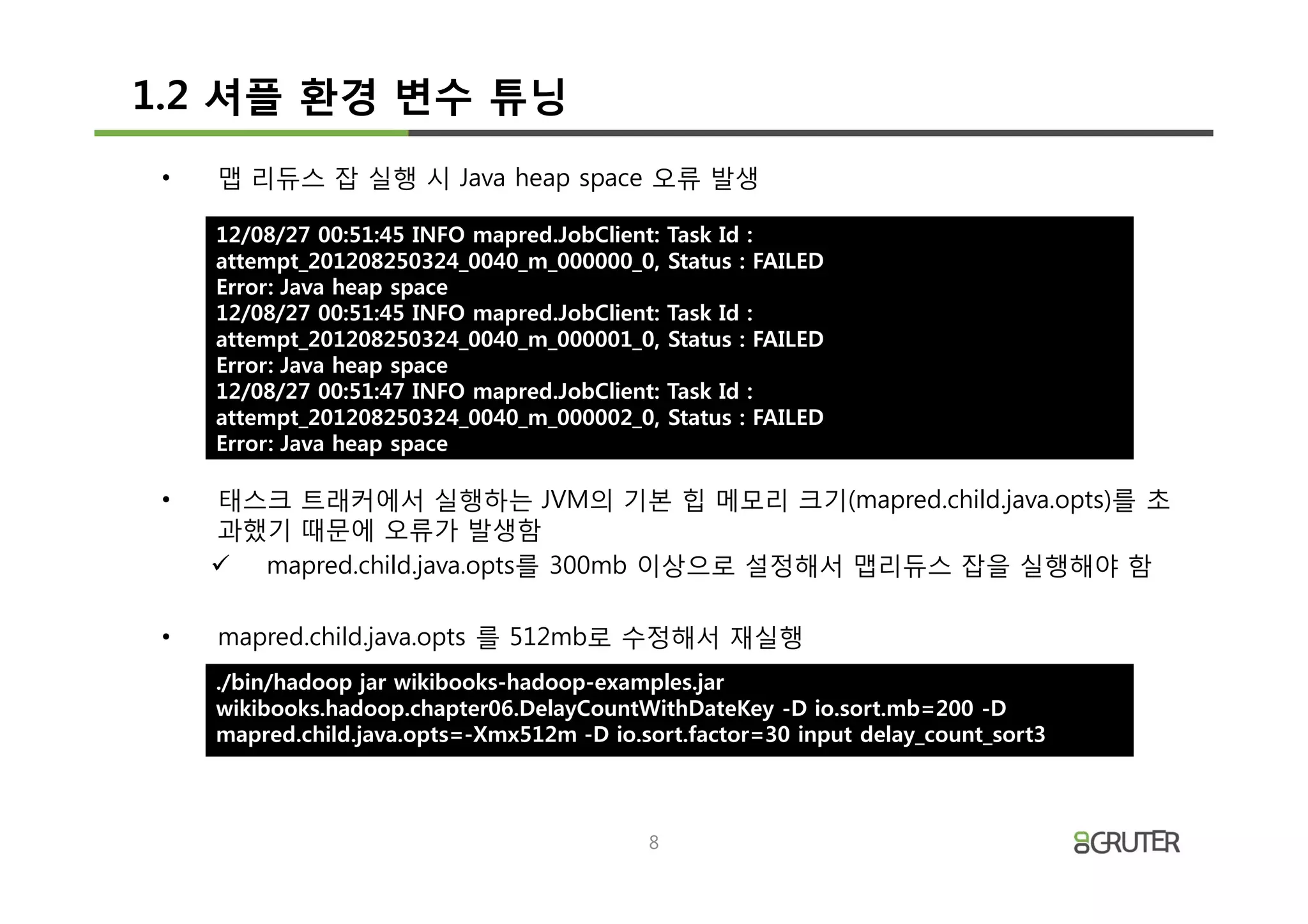 1.2 셔플 환경 변수 튜닝
 •   맵 리듀스 잡 실행 시 Java heap space 오류 발생

     12/08/27 00:51:45 INFO mapred.JobClient:   Task Id :
     attempt_201208250324_0040_m_000000_0,      Status : FAILED
     Error: Java heap space
     12/08/27 00:51:45 INFO mapred.JobClient:   Task Id :
     attempt_201208250324_0040_m_000001_0,      Status : FAILED
     Error: Java heap space
     12/08/27 00:51:47 INFO mapred.JobClient:   Task Id :
     attempt_201208250324_0040_m_000002_0,      Status : FAILED
     Error: Java heap space

 •   태스크 트래커에서 실행하는 JVM의 기본 힙 메모리 크기(mapred.child.java.opts)를 초
     과했기 때문에 오류가 발생함
     ü mapred.child.java.opts를 300mb 이상으로 설정해서 맵리듀스 잡을 실행해야 함

 •   mapred.child.java.opts 를 512mb로 수정해서 재실행
     ./bin/hadoop jar wikibooks-hadoop-examples.jar
     wikibooks.hadoop.chapter06.DelayCountWithDateKey -D io.sort.mb=200 -D
     mapred.child.java.opts=-Xmx512m -D io.sort.factor=30 input delay_count_sort3



                                            8
 