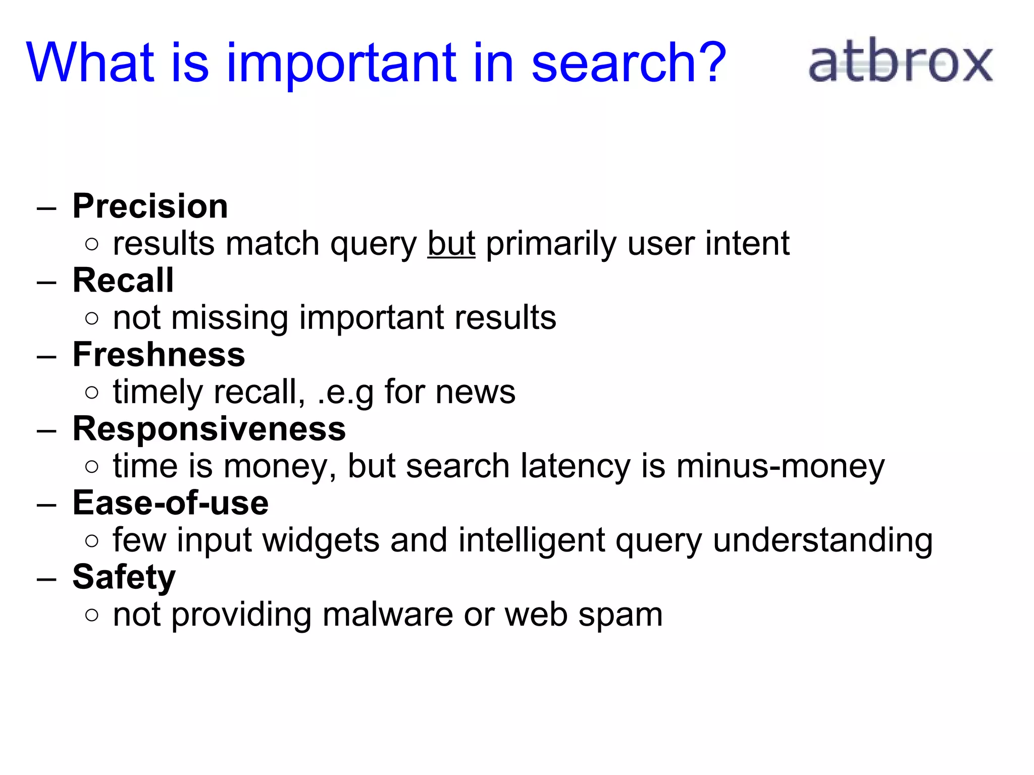 What is important in search? Precision results match query  but  primarily user intent Recall not missing important results  Freshness timely recall, .e.g for news Responsiveness time is money, but search latency is minus-money Ease-of-use few input widgets and intelligent query understanding Safety not providing malware or web spam 