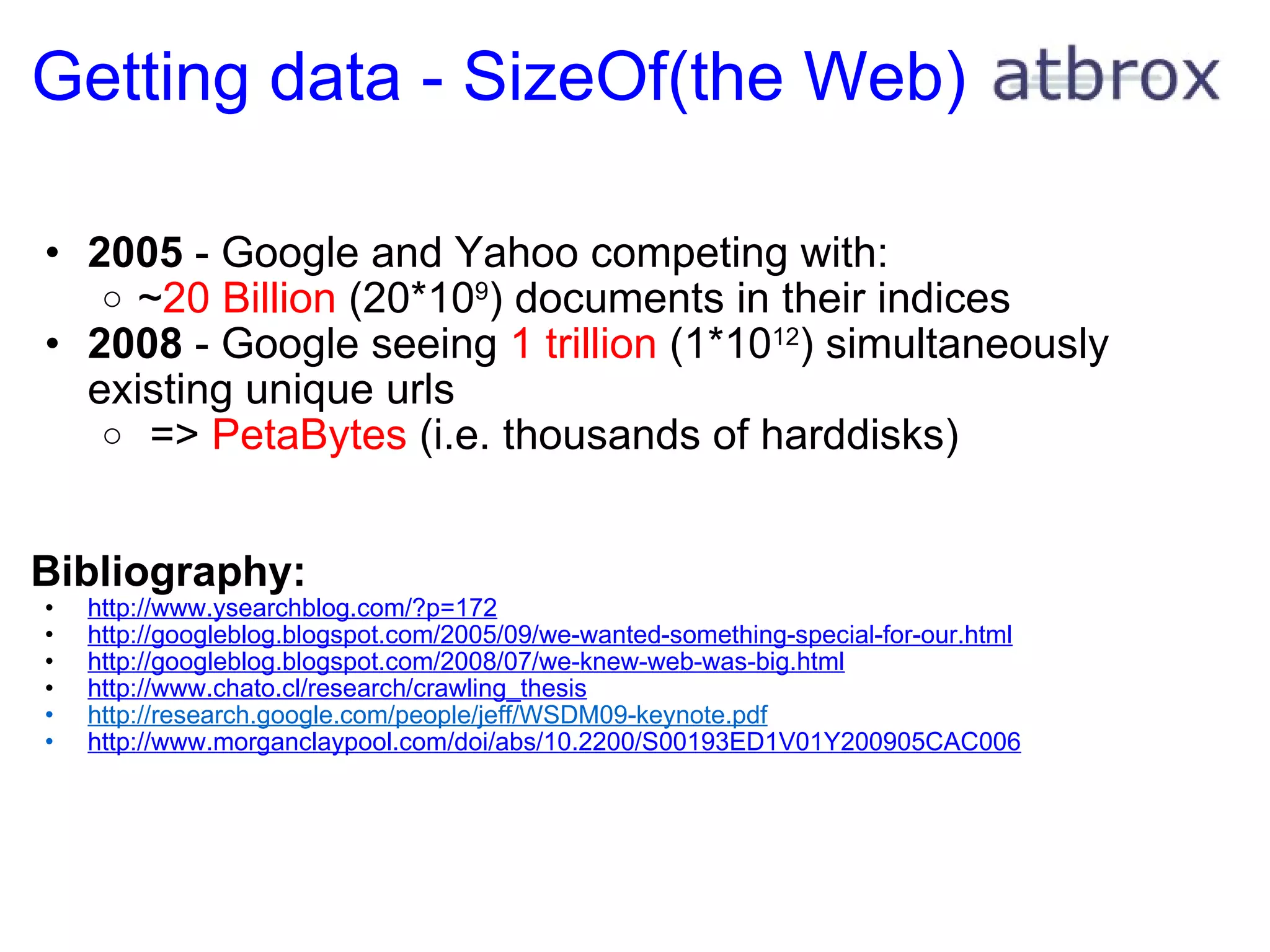 Getting data - SizeOf(the Web) 2005  - Google and Yahoo competing with: ~ 20 Billion  (20*10 9 ) documents in their indices 2008  - Google seeing  1 trillion  (1*10 12 ) simultaneously existing unique urls   =>  PetaBytes  (i.e. thousands of harddisks) Bibliography: http://www.ysearchblog.com/?p=172 http://googleblog.blogspot.com/2005/09/we-wanted-something-special-for-our.html http://googleblog.blogspot.com/2008/07/we-knew-web-was-big.html http://www.chato.cl/research/crawling_thesis http://research.google.com/people/jeff/WSDM09-keynote.pdf http://www.morganclaypool.com/doi/abs/10.2200/S00193ED1V01Y200905CAC006 