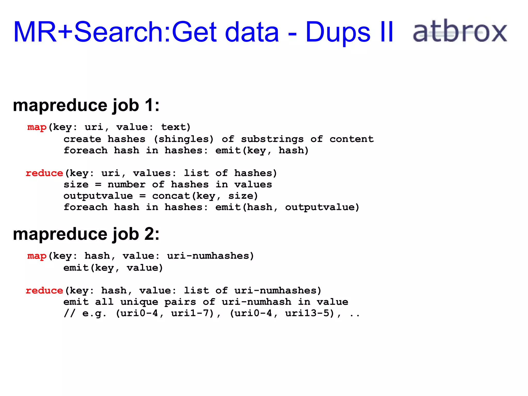 MR+Search:Get data - Dups II mapreduce job 1:      map (key: uri, value: text)          create hashes (shingles) of substrings of content          foreach hash in hashes: emit(key, hash)    reduce (key: uri, values: list of hashes)          size = number of hashes in values          outputvalue = concat(key, size)          foreach hash in hashes: emit(hash, outputvalue) mapreduce job 2:     map (key: hash, value: uri-numhashes)          emit(key, value)    reduce (key: hash, value: list of uri-numhashes)          emit all unique pairs of uri-numhash in value          // e.g. (uri0-4, uri1-7), (uri0-4, uri13-5), .. 
