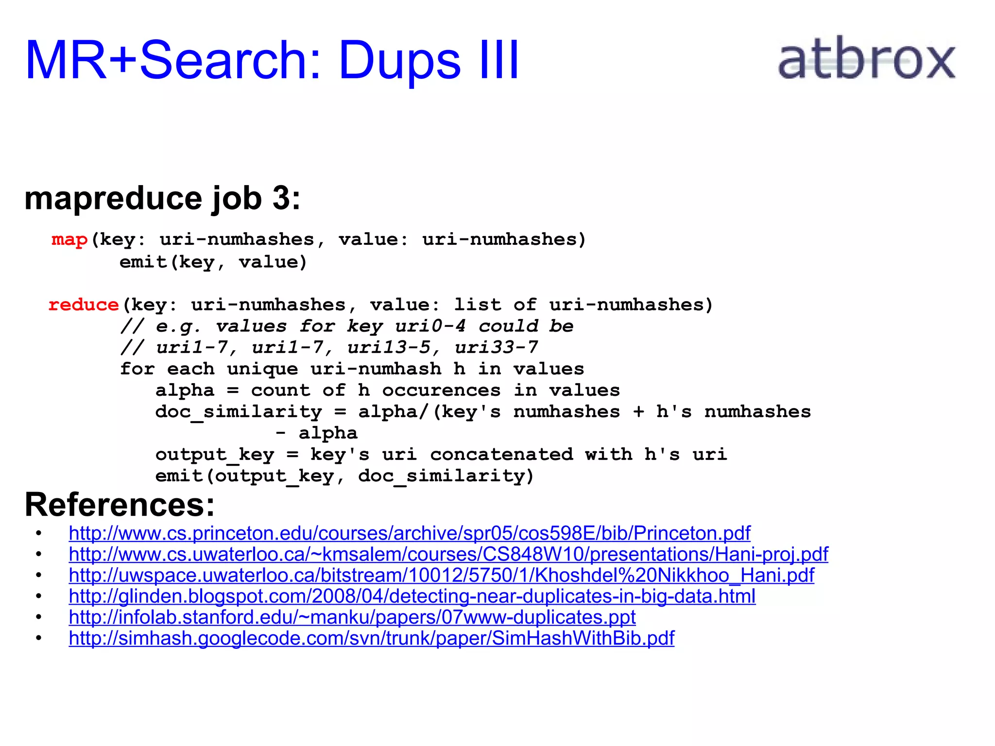 MR+Search: Dups III mapreduce job 3:     map (key: uri-numhashes, value: uri-numhashes)          emit(key, value)    reduce (key: uri-numhashes, value: list of uri-numhashes)          // e.g. values for key uri0-4 could be          // uri1-7, uri1-7, uri13-5, uri33-7          for each unique uri-numhash h in values             alpha = count of h occurences in values             doc_similarity = alpha/(key's numhashes + h's numhashes                        - alpha             output_key = key's uri concatenated with h's uri             emit(output_key, doc_similarity) References: http://www.cs.princeton.edu/courses/archive/spr05/cos598E/bib/Princeton.pdf http://www.cs.uwaterloo.ca/~kmsalem/courses/CS848W10/presentations/Hani-proj.pdf http://uwspace.uwaterloo.ca/bitstream/10012/5750/1/Khoshdel%20Nikkhoo_Hani.pdf http://glinden.blogspot.com/2008/04/detecting-near-duplicates-in-big-data.html http://infolab.stanford.edu/~manku/papers/07www-duplicates.ppt http://simhash.googlecode.com/svn/trunk/paper/SimHashWithBib.pdf 