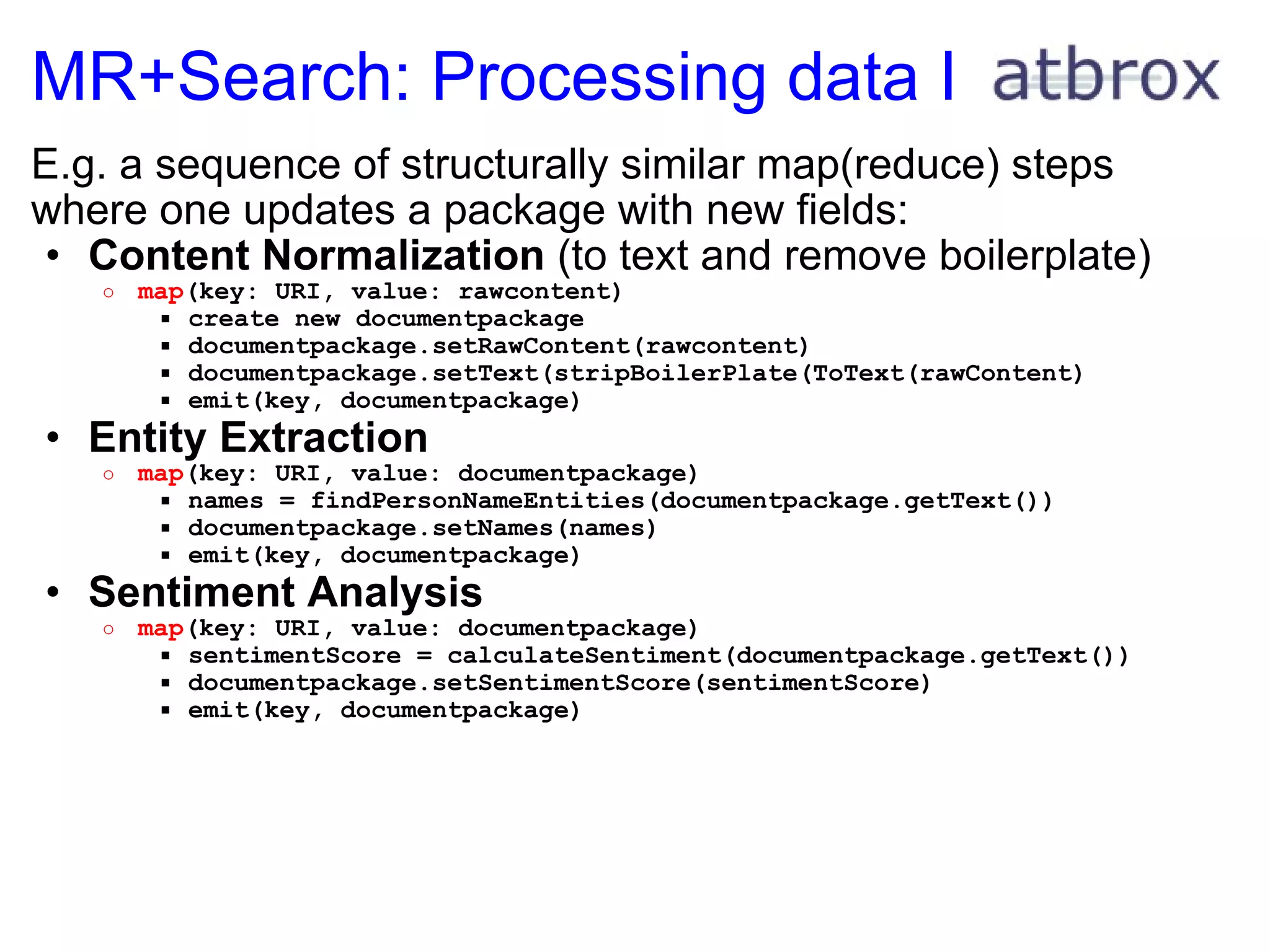 MR+Search: Processing data I E.g. a sequence of structurally similar map(reduce) steps where one updates a package with new fields: Content Normalization  (to text and remove boilerplate) map (key: URI, value: rawcontent) create new documentpackage documentpackage.setRawContent(rawcontent) documentpackage.setText(stripBoilerPlate(ToText(rawContent) emit(key, documentpackage) Entity Extraction  map (key: URI, value: documentpackage) names = findPersonNameEntities(documentpackage.getText()) documentpackage.setNames(names) emit(key, documentpackage) Sentiment Analysis  map (key: URI, value: documentpackage) sentimentScore = calculateSentiment(documentpackage.getText()) documentpackage.setSentimentScore(sentimentScore) emit(key, documentpackage) 