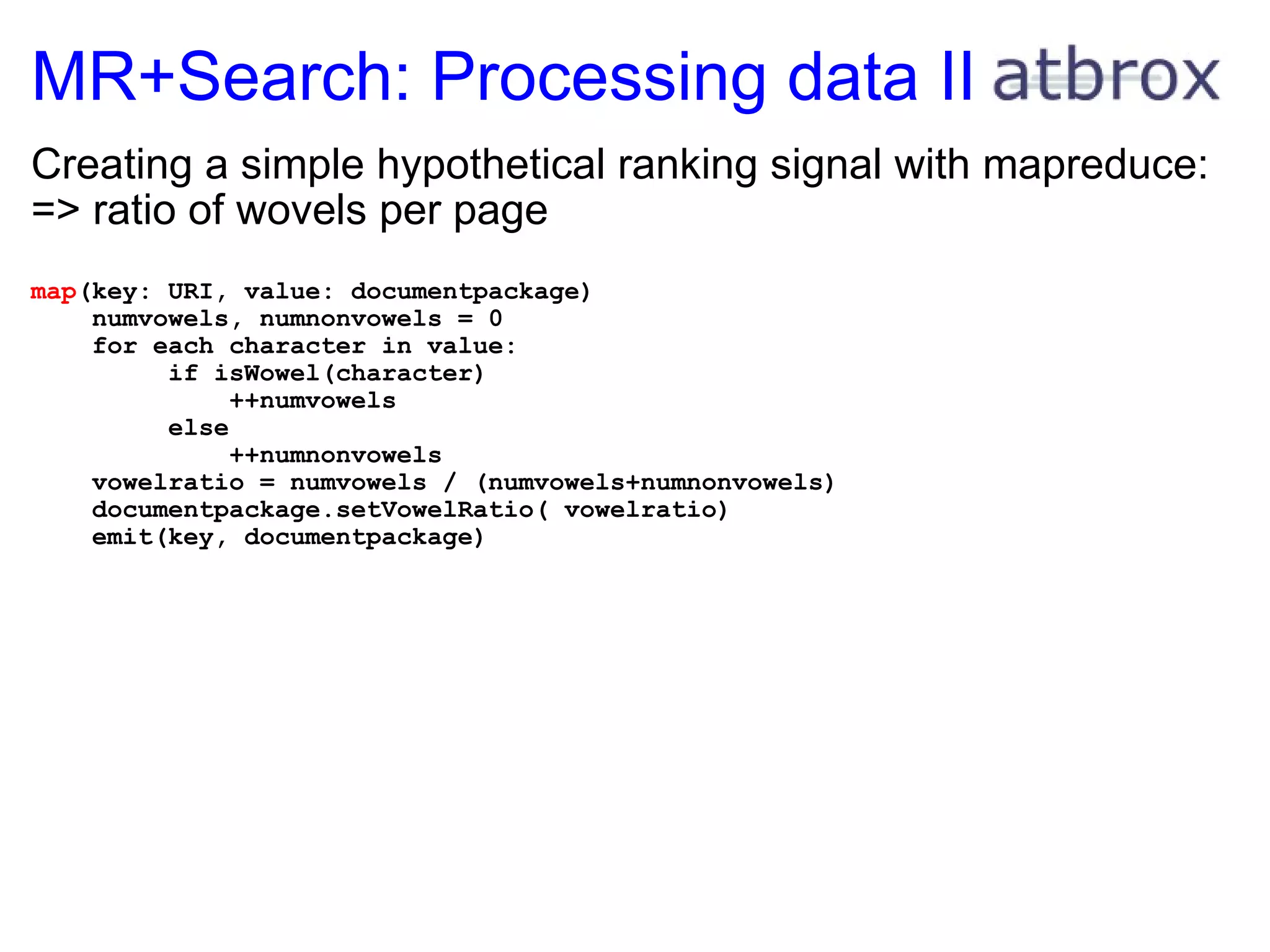 MR+Search: Processing data II Creating a simple hypothetical ranking signal with mapreduce: => ratio of wovels per page map (key: URI, value: documentpackage)      numvowels, numnonvowels = 0      for each character in value:           if isWowel(character)               ++numvowels           else               ++numnonvowels      vowelratio = numvowels / (numvowels+numnonvowels)      documentpackage.setVowelRatio( vowelratio)      emit(key, documentpackage)           