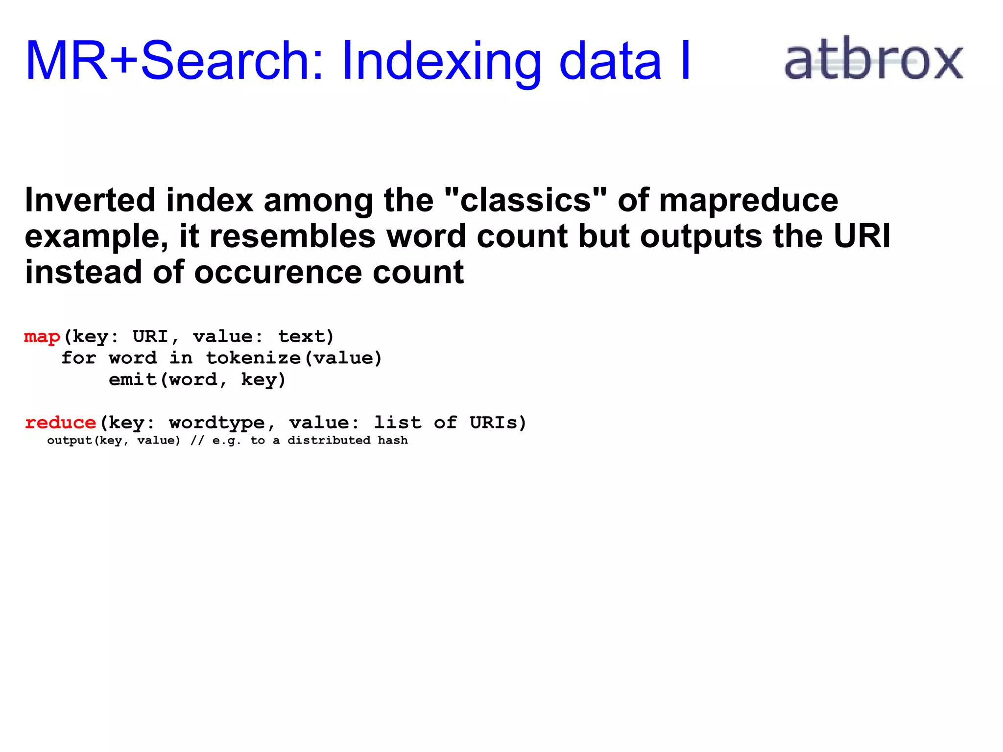 MR+Search: Indexing data I Inverted index among the "classics" of mapreduce example, it resembles word count but outputs the URI instead of occurence count map (key: URI, value: text)     for word in tokenize(value)         emit(word, key) reduce (key: wordtype, value: list of URIs)     output(key, value) // e.g. to a distributed hash 