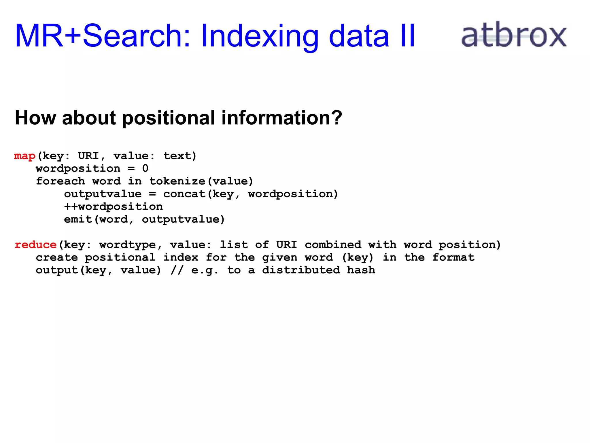MR+Search: Indexing data II How about positional information? map (key: URI, value: text)     wordposition = 0     foreach word in tokenize(value)         outputvalue = concat(key, wordposition)         ++wordposition         emit(word, outputvalue) reduce (key: wordtype, value: list of URI combined with word position)     create positional index for the given word (key) in the format      output(key, value) // e.g. to a distributed hash 