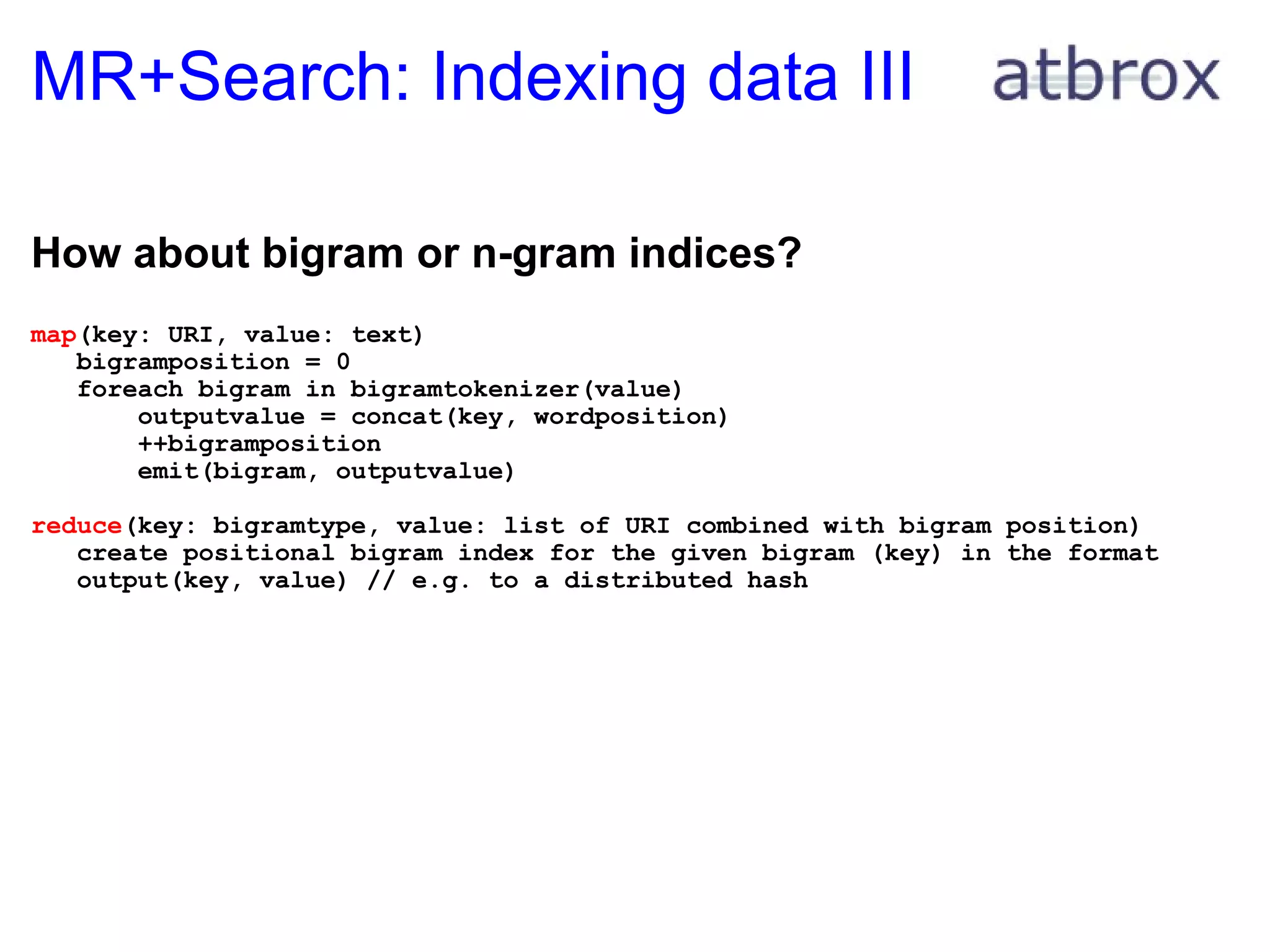 MR+Search: Indexing data III How about bigram or n-gram indices? map (key: URI, value: text)     bigramposition = 0     foreach bigram in bigramtokenizer(value)         outputvalue = concat(key, wordposition)         ++bigramposition         emit(bigram, outputvalue) reduce (key: bigramtype, value: list of URI combined with bigram position)     create positional bigram index for the given bigram (key) in the format      output(key, value) // e.g. to a distributed hash 