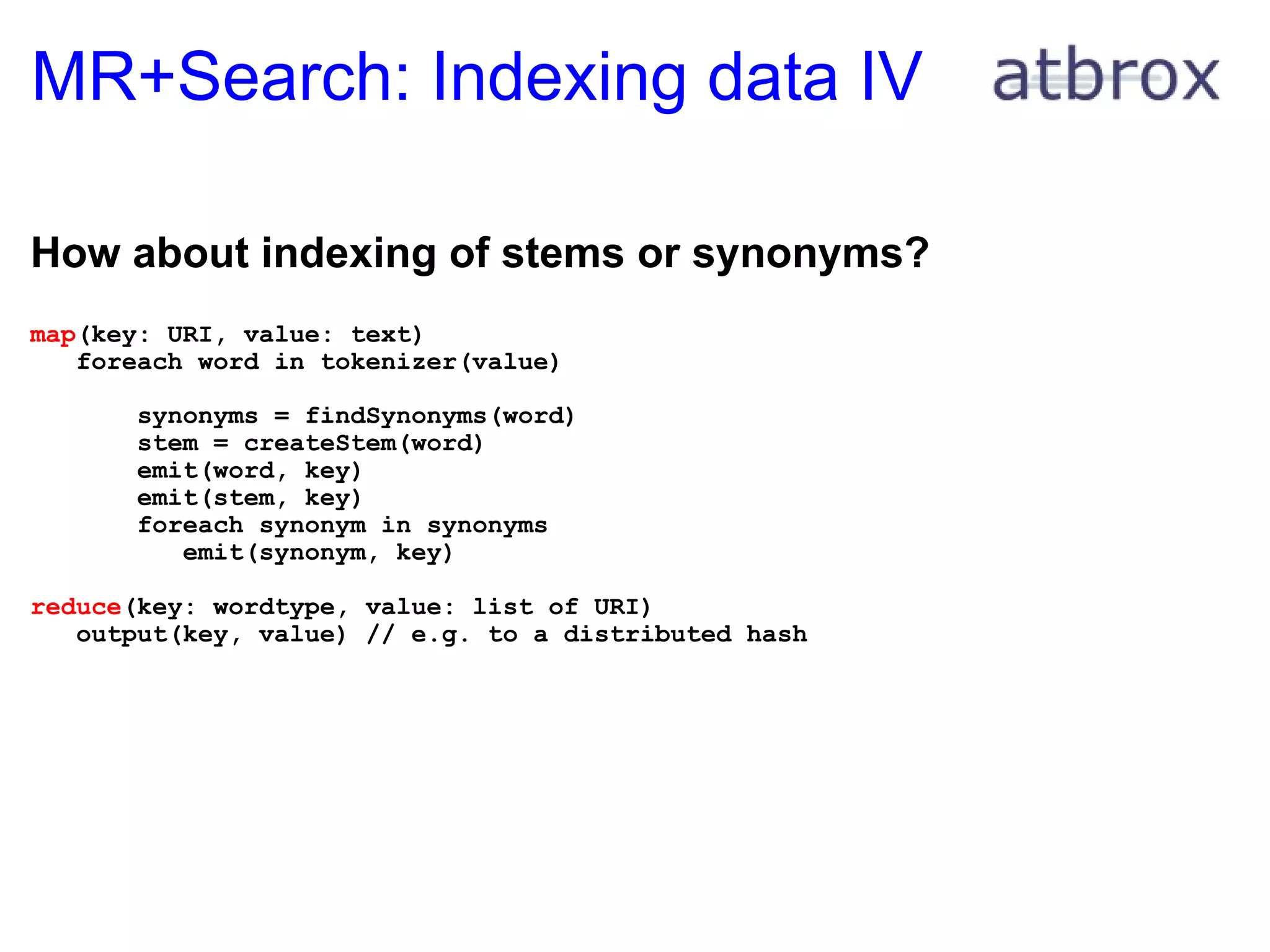 MR+Search: Indexing data IV How about indexing of stems or synonyms? map (key: URI, value: text)     foreach word in tokenizer(value)         synonyms = findSynonyms(word)         stem = createStem(word)         emit(word, key)         emit(stem, key)         foreach synonym in synonyms            emit(synonym, key) reduce (key: wordtype, value: list of URI)     output(key, value) // e.g. to a distributed hash 
