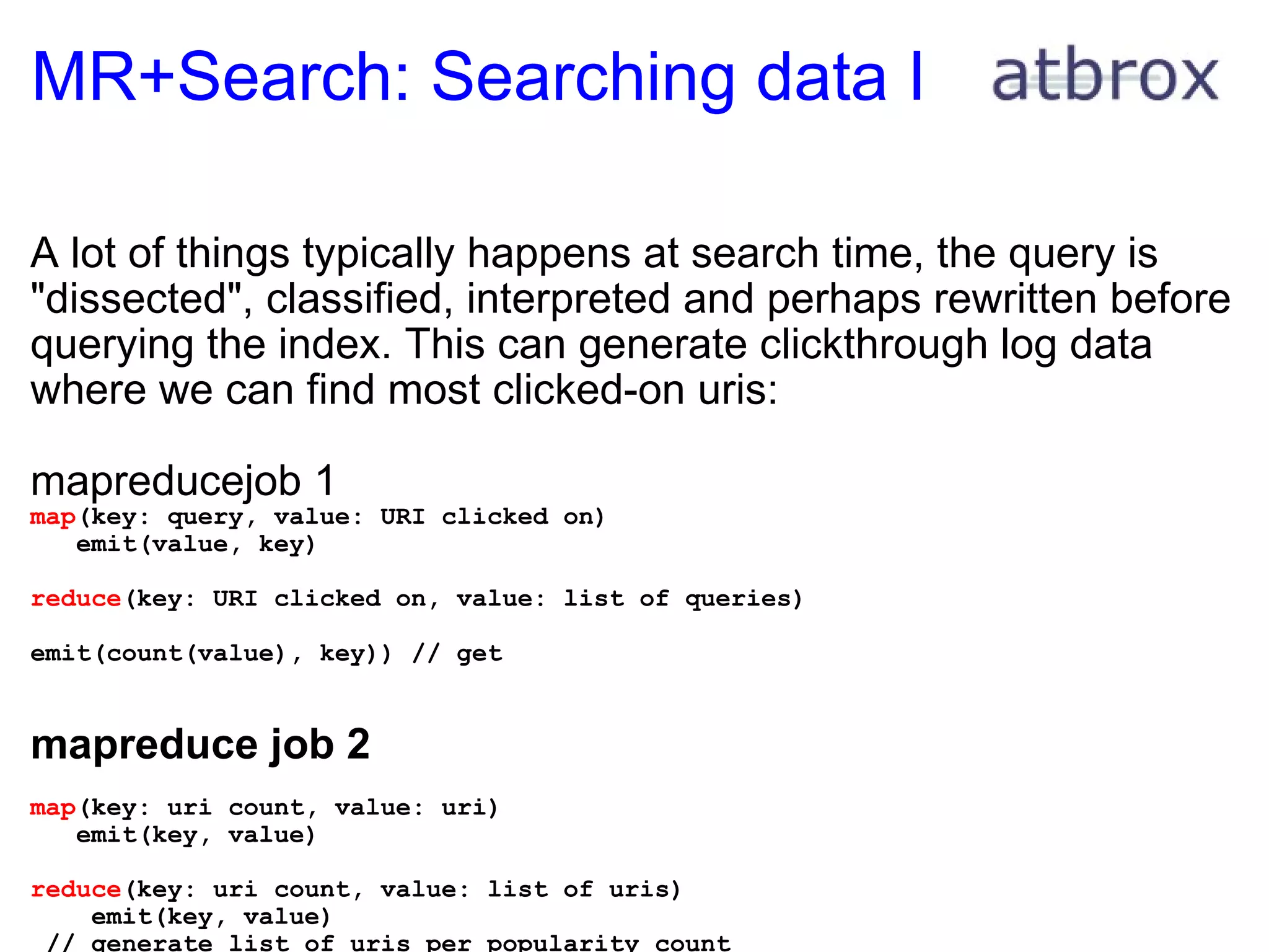 MR+Search: Searching data I A lot of things typically happens at search time, the query is "dissected", classified, interpreted and perhaps rewritten before querying the index. This can generate clickthrough log data where we can find most clicked-on uris: mapreducejob 1 map (key: query, value: URI clicked on)     emit(value, key) reduce (key: URI clicked on, value: list of queries)     emit(count(value), key)) // get     mapreduce job 2   map (key: uri count, value: uri)     emit(key, value) reduce (key: uri count, value: list of uris)      emit(key, value)   // generate list of uris per popularity count           