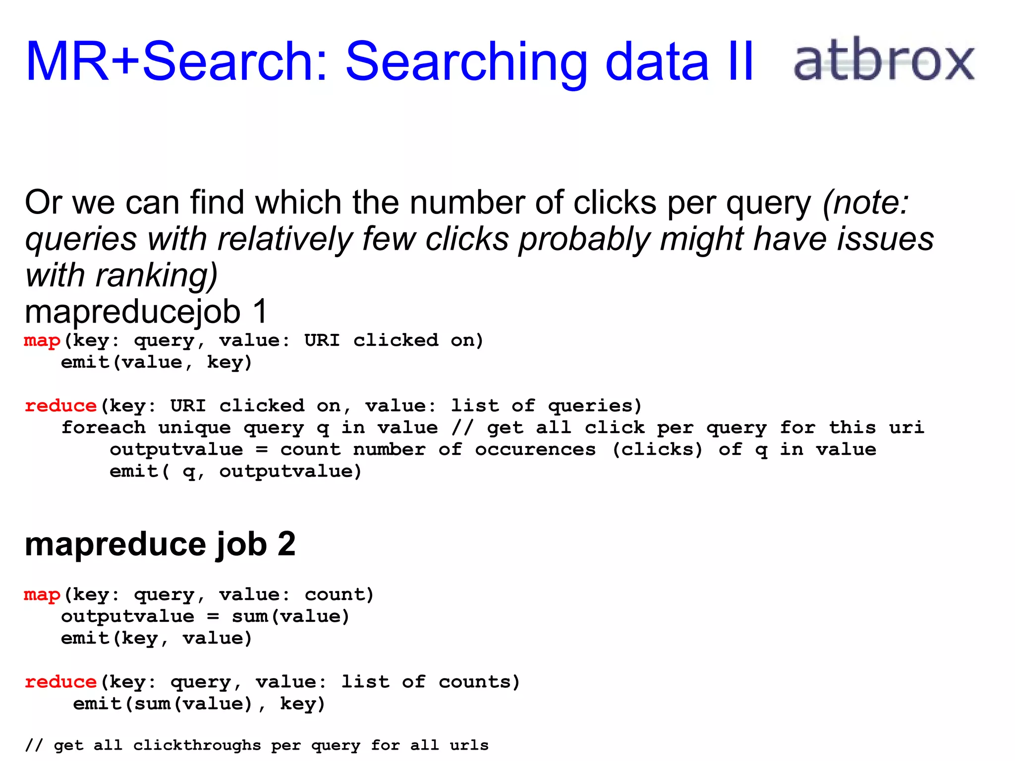 MR+Search: Searching data II Or we can find which the number of clicks per query  (note: queries with relatively few clicks probably might have issues with ranking) mapreducejob 1 map (key: query, value: URI clicked on)     emit(value, key) reduce (key: URI clicked on, value: list of queries)     foreach unique query q in value // get all click per query for this uri         outputvalue = count number of occurences (clicks) of q in value         emit( q, outputvalue)    mapreduce job 2   map (key: query, value: count)     outputvalue = sum(value)      emit(key, value) reduce (key: query, value: list of counts)      emit(sum(value), key)   // get all clickthroughs per query for all urls           
