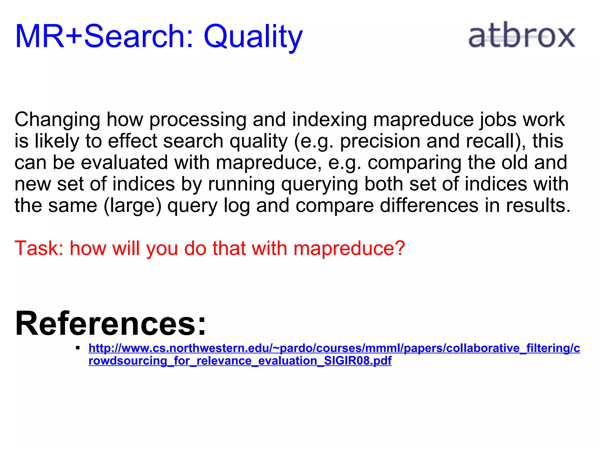 MR+Search: Quality Changing how processing and indexing mapreduce jobs work is likely to effect search quality (e.g. precision and recall), this can be evaluated with mapreduce, e.g. comparing the old and new set of indices by running querying both set of indices with the same (large) query log and compare differences in results. Task: how will you do that with mapreduce?      References: http://www.cs.northwestern.edu/~pardo/courses/mmml/papers/collaborative_filtering/crowdsourcing_for_relevance_evaluation_SIGIR08.pdf 