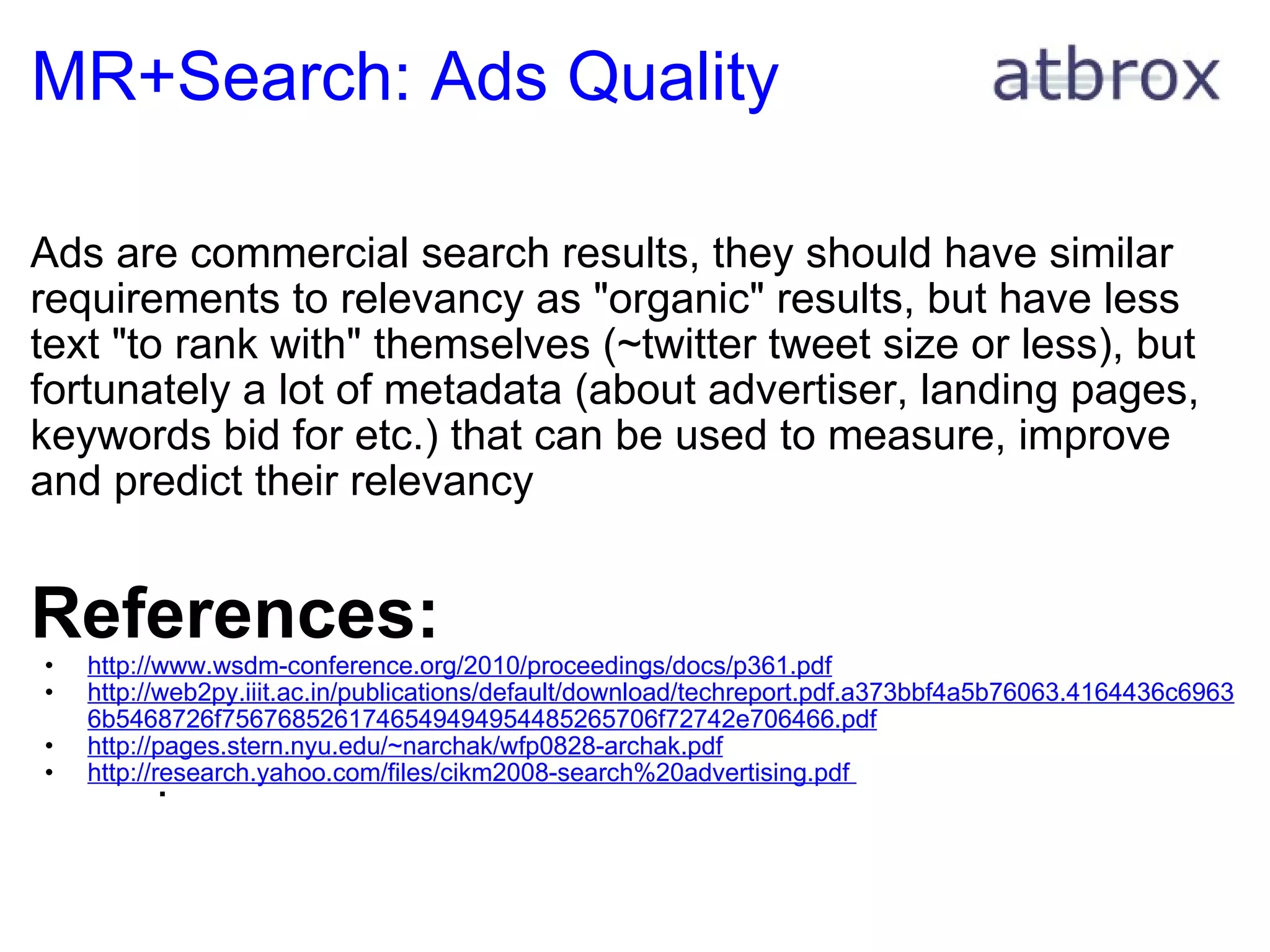 MR+Search: Ads Quality Ads are commercial search results, they should have similar requirements to relevancy as "organic" results, but have less text "to rank with" themselves (~twitter tweet size or less), but fortunately a lot of metadata (about advertiser, landing pages, keywords bid for etc.) that can be used to measure, improve and predict their relevancy      References: http://www.wsdm-conference.org/2010/proceedings/docs/p361.pdf http://web2py.iiit.ac.in/publications/default/download/techreport.pdf.a373bbf4a5b76063.4164436c69636b5468726f7567685261746549494954485265706f72742e706466.pdf http://pages.stern.nyu.edu/~narchak/wfp0828-archak.pdf http://research.yahoo.com/files/cikm2008-search%20advertising.pdf    