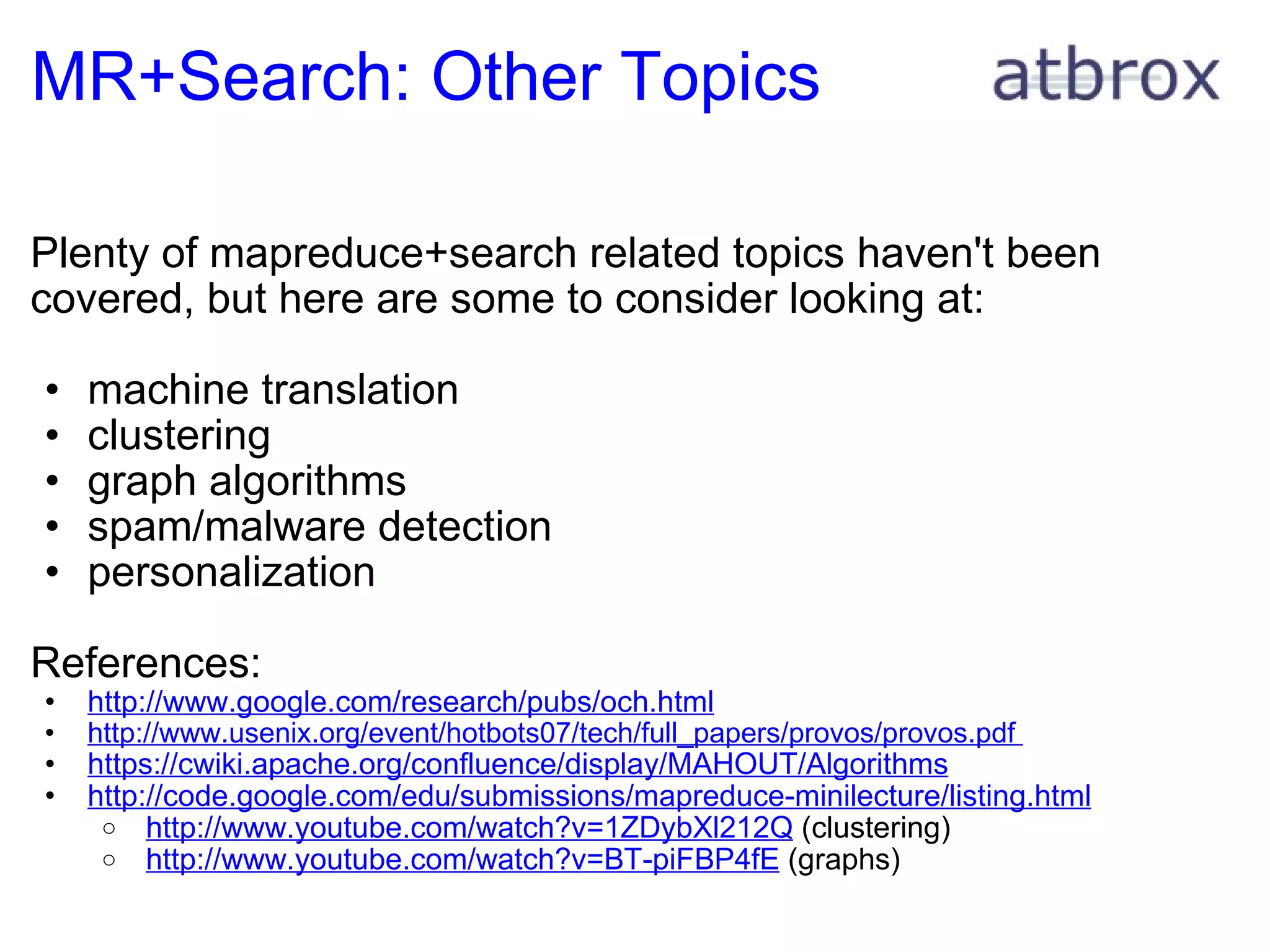 MR+Search: Other Topics Plenty of mapreduce+search related topics haven't been covered, but here are some to consider looking at: machine translation clustering  graph algorithms spam/malware detection personalization References: http://www.google.com/research/pubs/och.html http://www.usenix.org/event/hotbots07/tech/full_papers/provos/provos.pdf  https://cwiki.apache.org/confluence/display/MAHOUT/Algorithms http://code.google.com/edu/submissions/mapreduce-minilecture/listing.html   http://www.youtube.com/watch?v=1ZDybXl212Q  (clustering)   http://www.youtube.com/watch?v=BT-piFBP4fE  (graphs) 