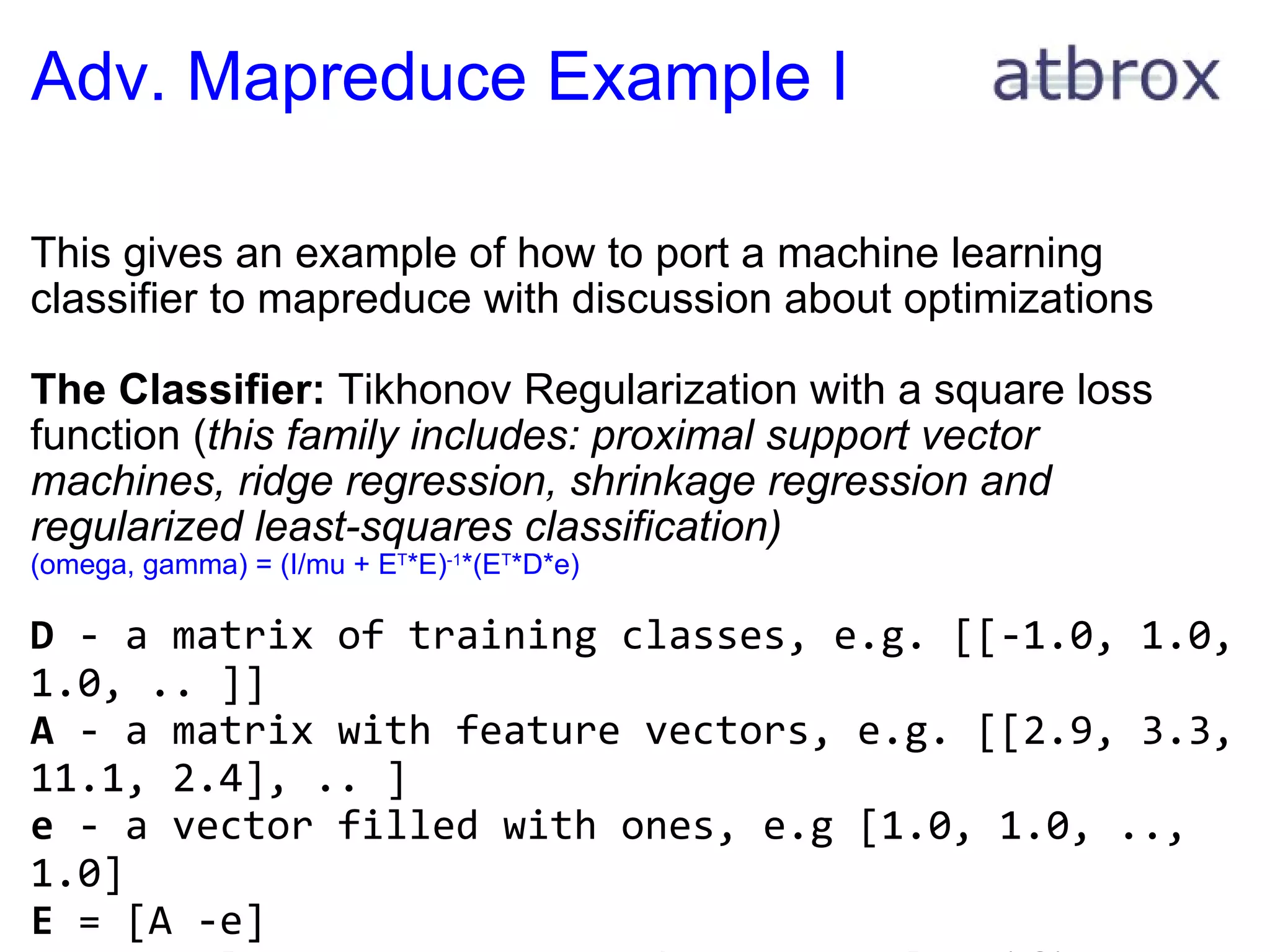 Adv. Mapreduce Example I This gives an example of how to port a machine learning classifier to mapreduce with discussion about optimizations The Classifier:  Tikhonov Regularization with a square loss function ( this family includes: proximal support vector machines, ridge regression, shrinkage regression and regularized least-squares classification) (omega, gamma) = (I/mu + E T *E) -1 *(E T *D*e)     D  - a matrix of training classes, e.g. [[-1.0, 1.0, 1.0, .. ]] A  - a matrix with feature vectors, e.g. [[2.9, 3.3, 11.1, 2.4], .. ] e  - a vector filled with ones, e.g [1.0, 1.0, .., 1.0] E  = [A -e] mu  = scalar constant # used to tune classifier D  - a diagonal matrix with -1.0 or +1.0 values (depending on the class)   
