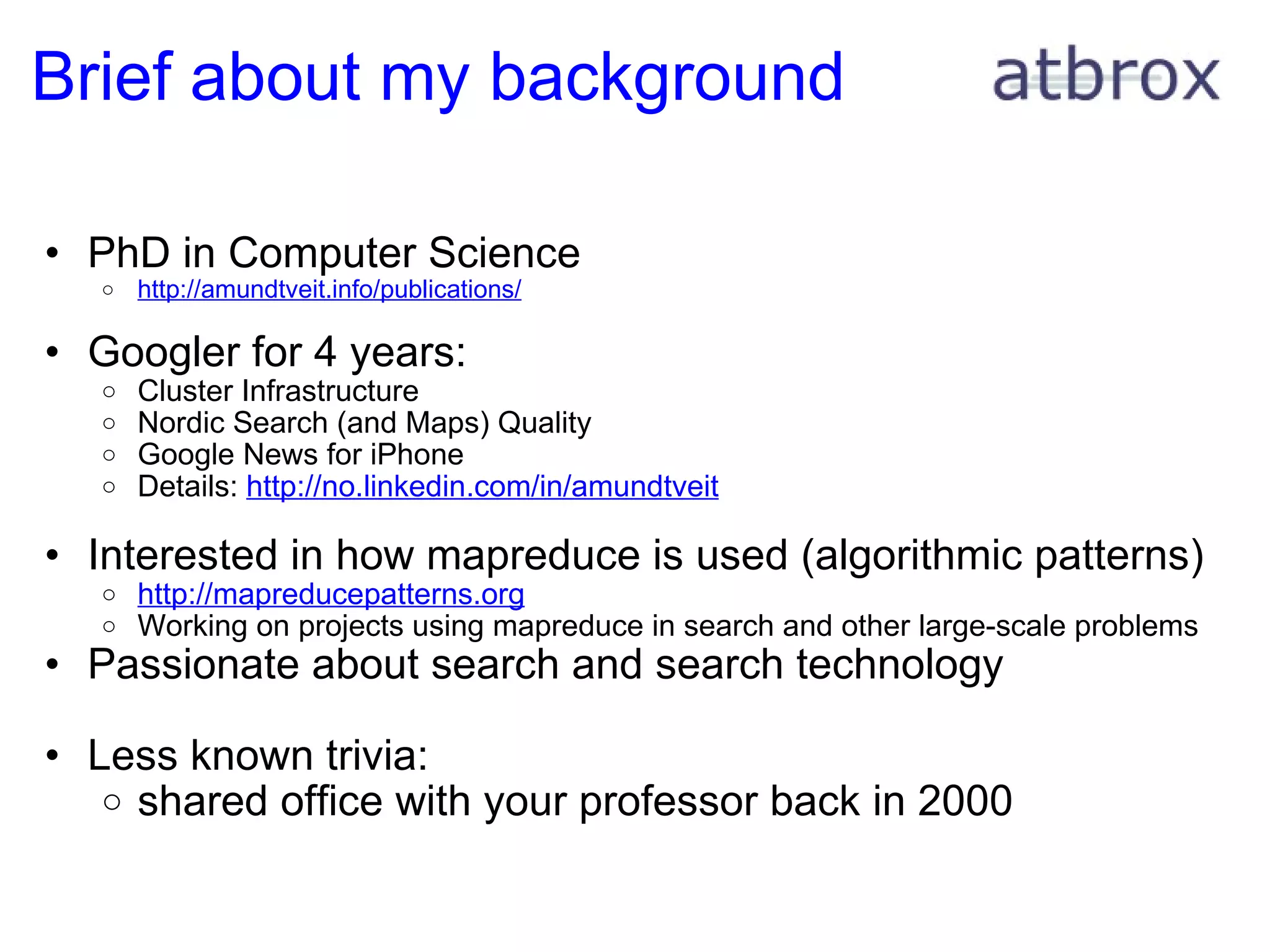 Brief about my background PhD in Computer Science http://amundtveit.info/publications/ Googler for 4 years: Cluster Infrastructure Nordic Search (and Maps) Quality Google News for iPhone Details:  http://no.linkedin.com/in/amundtveit Interested in how mapreduce is used (algorithmic patterns) http://mapreducepatterns.org Working on projects using mapreduce in search and other large-scale problems Passionate about search and search technology Less known trivia: shared office with your professor back in 2000 