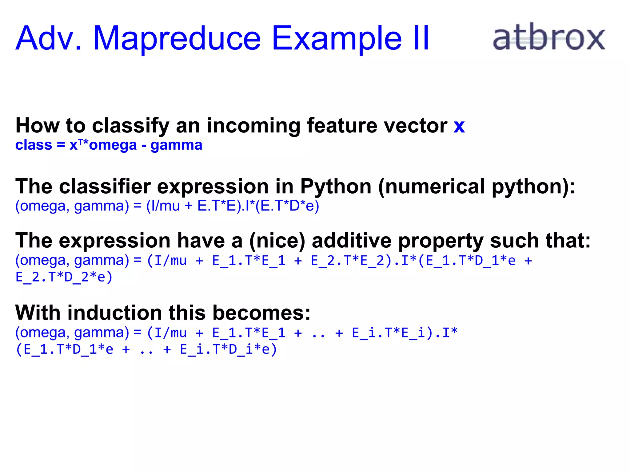Adv. Mapreduce Example II How to classify an incoming feature vector  x class = x T *omega - gamma The classifier expression in Python (numerical python): (omega, gamma) = (I/mu + E.T*E).I*(E.T*D*e)   The expression have a (nice) additive property such that: (omega, gamma) =  (I/mu + E_1.T*E_1 + E_2.T*E_2).I*(E_1.T*D_1*e + E_2.T*D_2*e) With induction this becomes: (omega, gamma) =  (I/mu + E_1.T*E_1 + .. + E_i.T*E_i).I* (E_1.T*D_1*e + .. + E_i.T*D_i*e) 