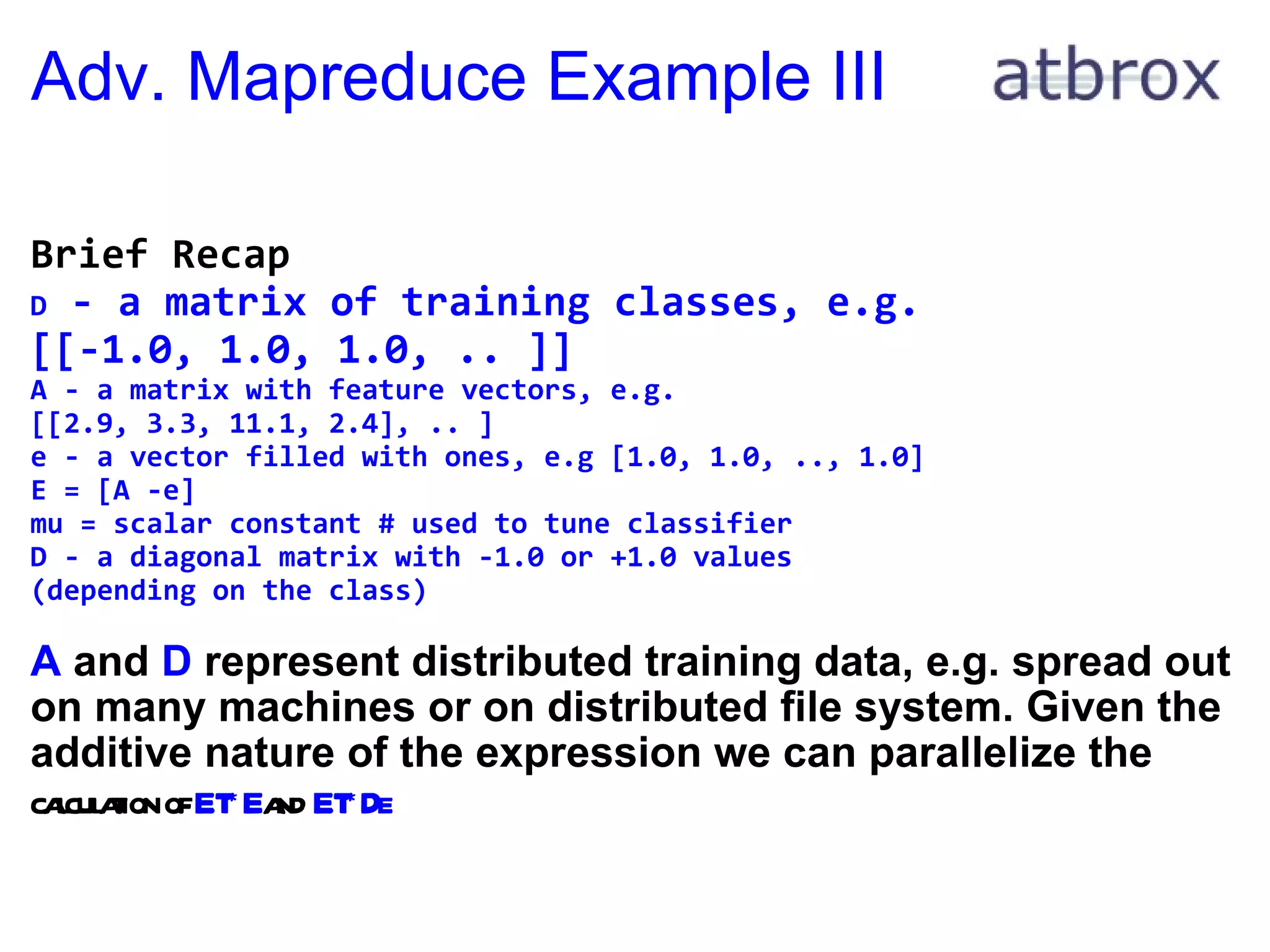 Adv. Mapreduce Example III Brief Recap D  - a matrix of training classes, e.g.  [[-1.0, 1.0, 1.0, .. ]] A - a matrix with feature vectors, e.g.  [[2.9, 3.3, 11.1, 2.4], .. ] e - a vector filled with ones, e.g [1.0, 1.0, .., 1.0] E = [A -e] mu = scalar constant # used to tune classifier D - a diagonal matrix with -1.0 or +1.0 values  (depending on the class)   A  and  D  represent distributed training data, e.g. spread out on many machines or on distributed file system. Given the additive nature of the expression we can parallelize the  calculation of  E.T*E  and  E.T*De 