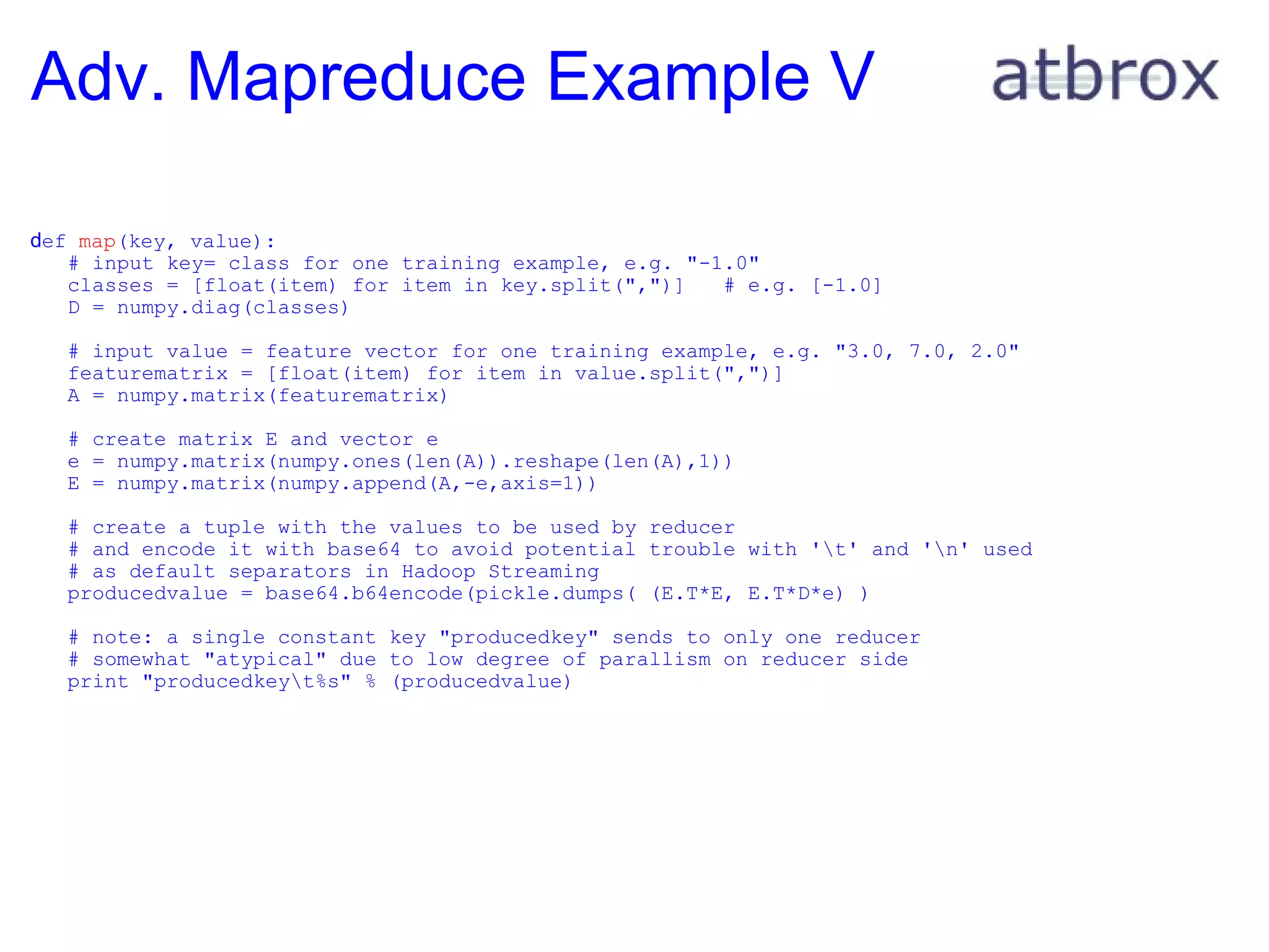Adv. Mapreduce Example V  d ef  map (key, value):     # input key= class for one training example, e.g. "-1.0"     classes = [float(item) for item in key.split(",")]   # e.g. [-1.0]     D = numpy.diag(classes)       # input value = feature vector for one training example, e.g. "3.0, 7.0, 2.0"     featurematrix = [float(item) for item in value.split(",")]     A = numpy.matrix(featurematrix)       # create matrix E and vector e     e = numpy.matrix(numpy.ones(len(A)).reshape(len(A),1))     E = numpy.matrix(numpy.append(A,-e,axis=1))        # create a tuple with the values to be used by reducer     # and encode it with base64 to avoid potential trouble with '\t' and '\n' used     # as default separators in Hadoop Streaming     producedvalue = base64.b64encode(pickle.dumps( (E.T*E, E.T*D*e) )           # note: a single constant key "producedkey" sends to only one reducer     # somewhat "atypical" due to low degree of parallism on reducer side     print "producedkey\t%s" % (producedvalue) 
