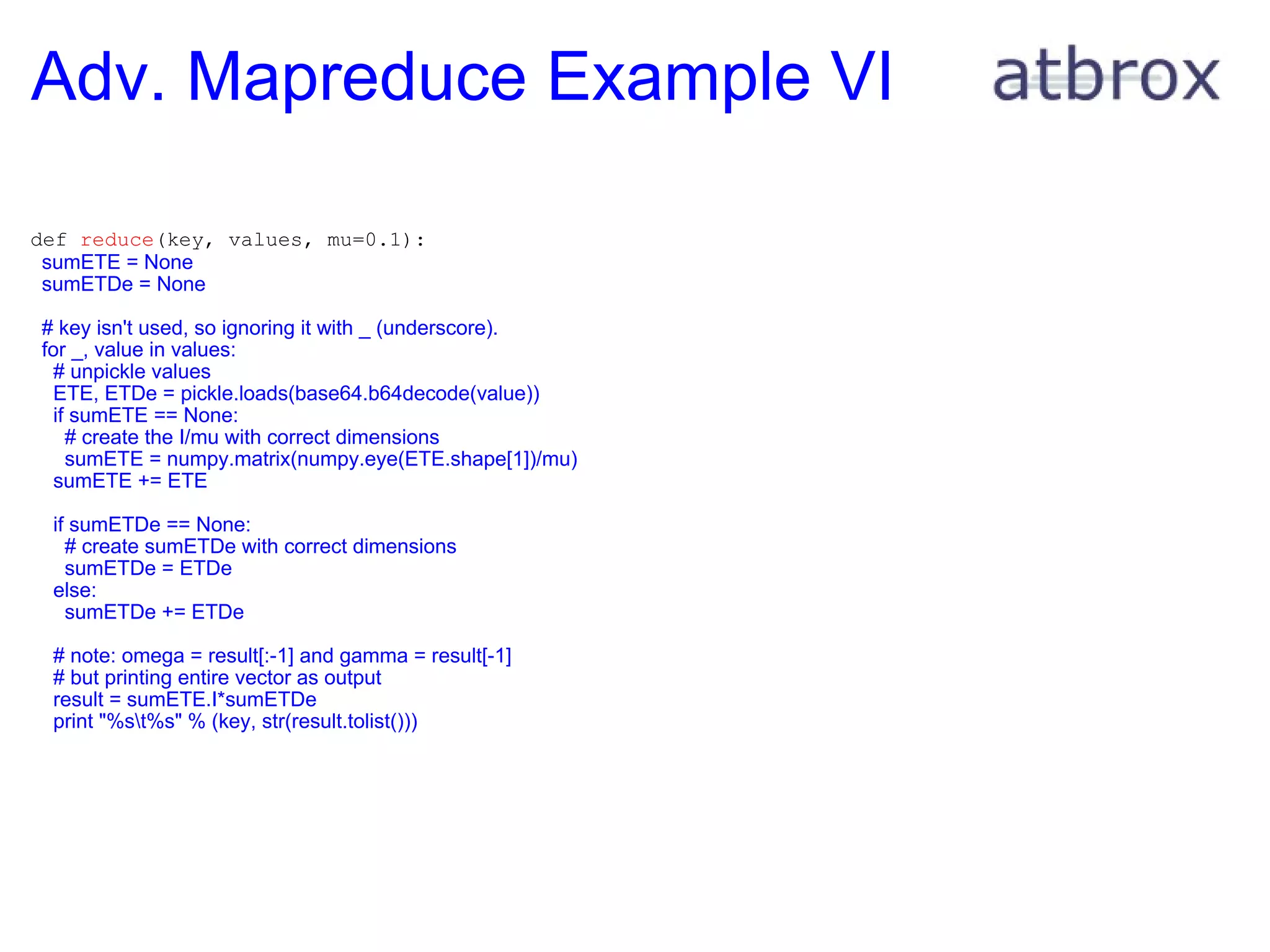 Adv. Mapreduce Example VI  def  reduce (key, values, mu=0.1):    sumETE = None    sumETDe = None      # key isn't used, so ignoring it with _ (underscore).    for _, value in values:      # unpickle values      ETE, ETDe = pickle.loads(base64.b64decode(value))      if sumETE == None:        # create the I/mu with correct dimensions        sumETE = numpy.matrix(numpy.eye(ETE.shape[1])/mu)      sumETE += ETE        if sumETDe == None:        # create sumETDe with correct dimensions        sumETDe = ETDe      else:        sumETDe += ETDe        # note: omega = result[:-1] and gamma = result[-1]      # but printing entire vector as output      result = sumETE.I*sumETDe      print "%s\t%s" % (key, str(result.tolist())) 