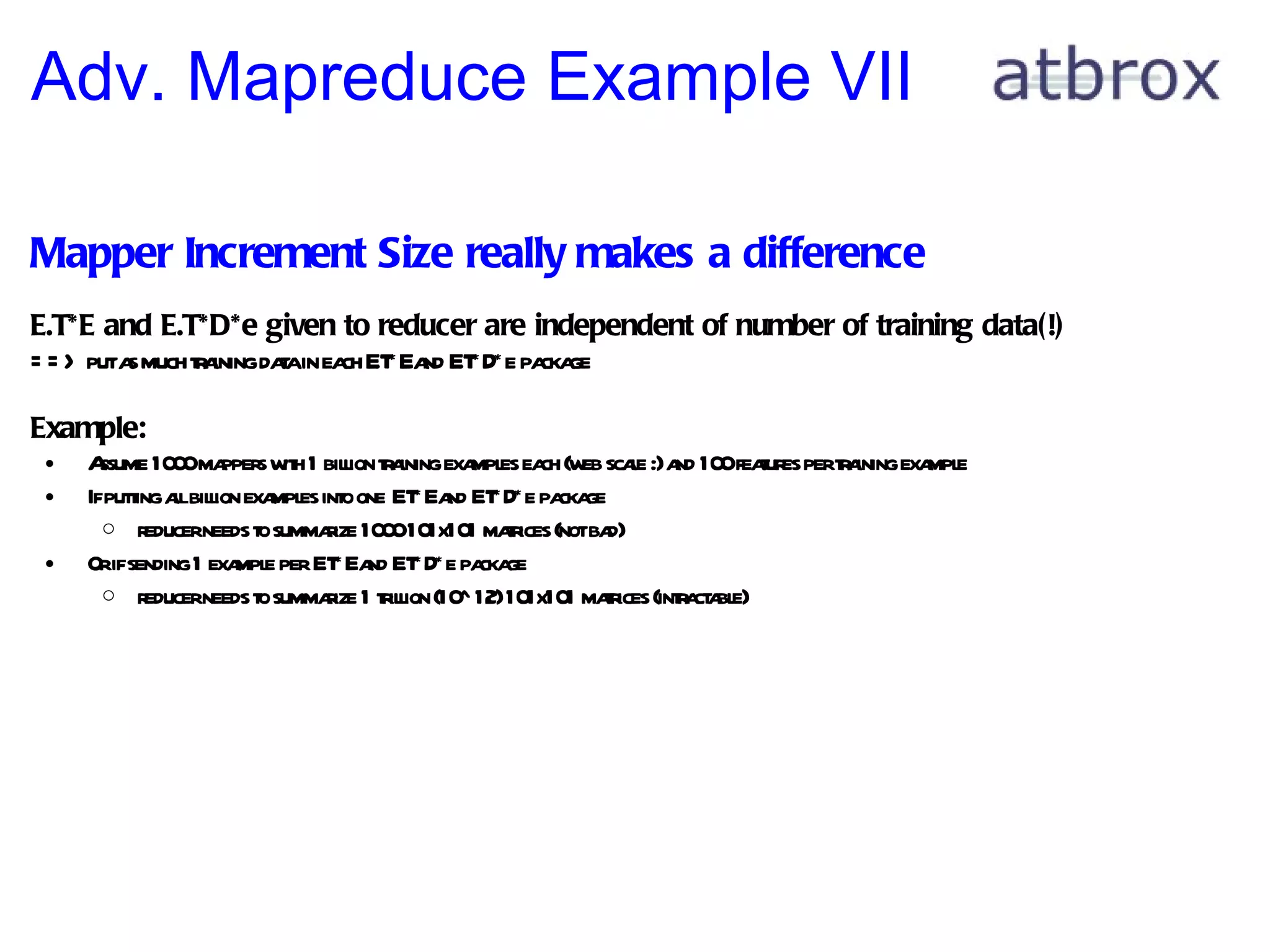 Adv. Mapreduce Example VII Mapper Increment Size really makes a difference E.T*E and E.T*D*e given to reducer are independent of number of training data(!) ==> put as much training data in each E.T*E and E.T*D*e package  Example: Assume 1000 mappers with 1 billion training examples each (web scale :) and 100 features per training example If putting all billion examples into one E.T*E and E.T*D*e package reducer needs to summarize 1000 101x101 matrices (not bad) Or if sending 1 example per E.T*E and E.T*D*e package reducer needs to summarize 1 trillion (10^12) 101x101 matrices (intractable) 