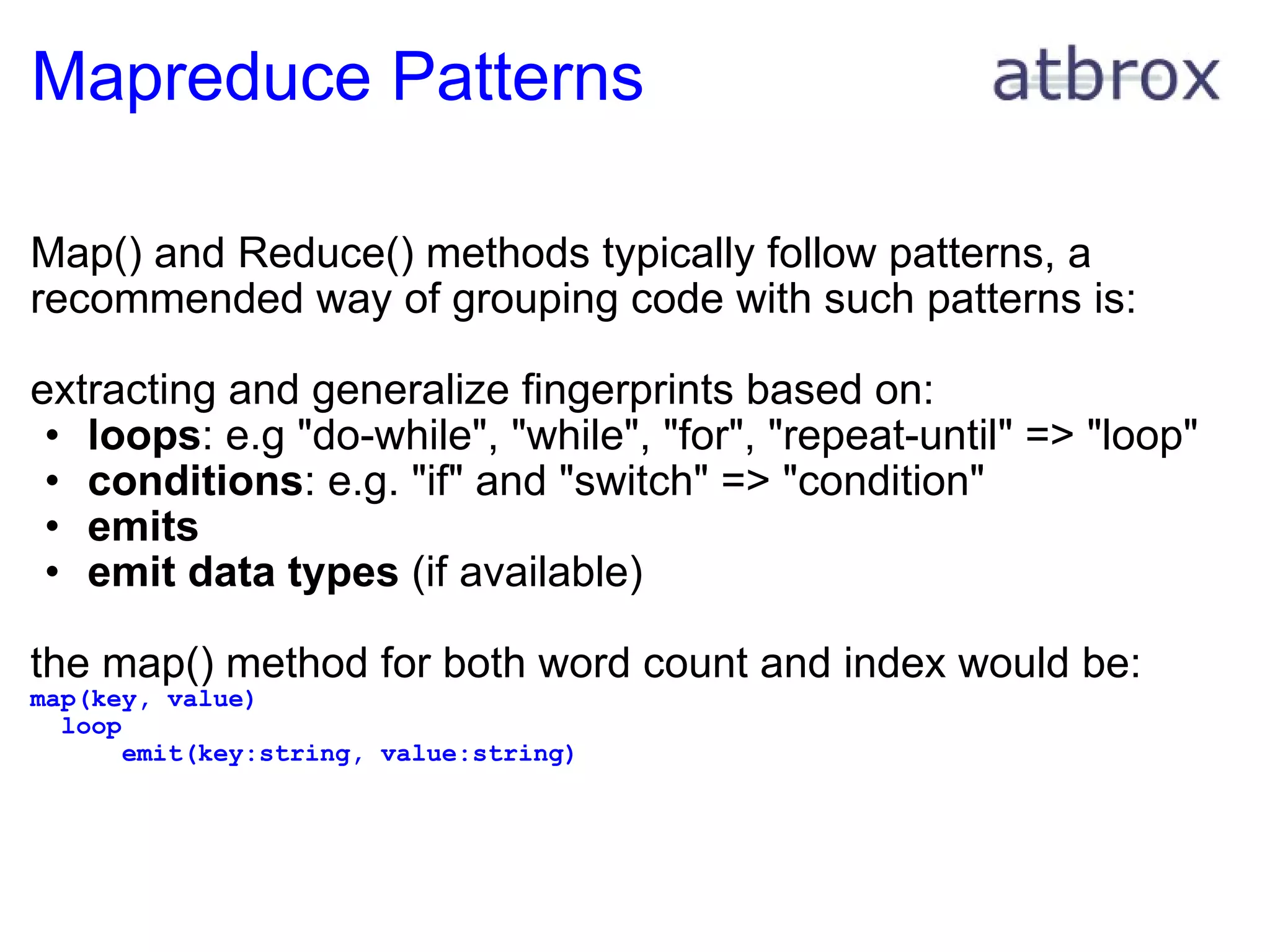 Mapreduce Patterns Map() and Reduce() methods typically follow patterns, a recommended way of grouping code with such patterns is: extracting and generalize fingerprints based on: loops : e.g "do-while", "while", "for", "repeat-until" => "loop" conditions : e.g. "if" and "switch" => "condition" emits emit data types  (if available) the map() method for both word count and index would be: map(key, value)    loop        emit(key:string, value:string) 