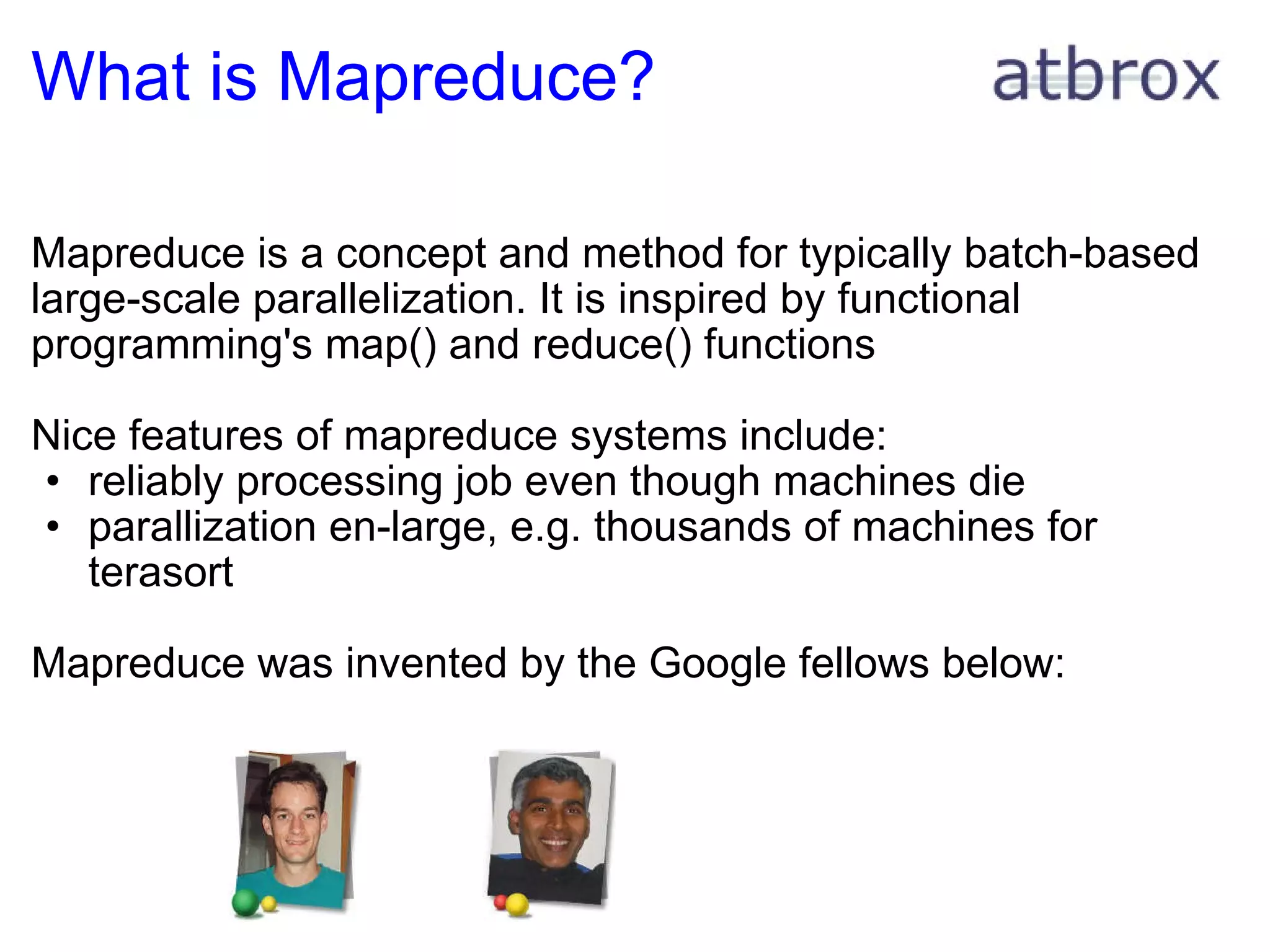 What is Mapreduce? Mapreduce is a concept and method for typically batch-based large-scale parallelization. It is inspired by functional programming's map() and reduce() functions Nice features of mapreduce systems include: reliably processing job even though machines die parallization en-large, e.g. thousands of machines for terasort Mapreduce was invented by the Google fellows below: 