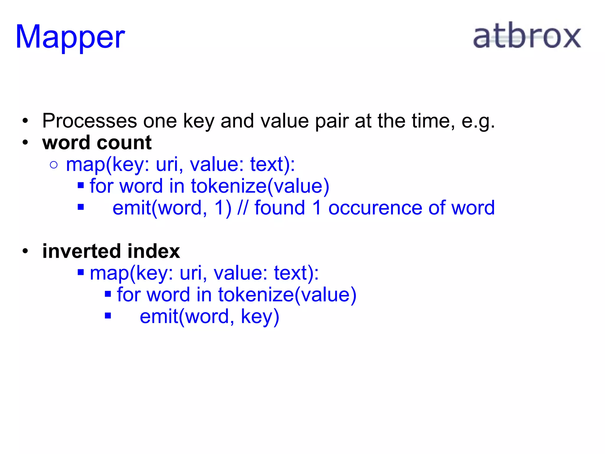 Mapper Processes one key and value pair at the time, e.g.  word count map(key: uri, value: text): for word in tokenize(value)      emit(word, 1) // found 1 occurence of word inverted index map(key: uri, value: text): for word in tokenize(value)      emit(word, key)  