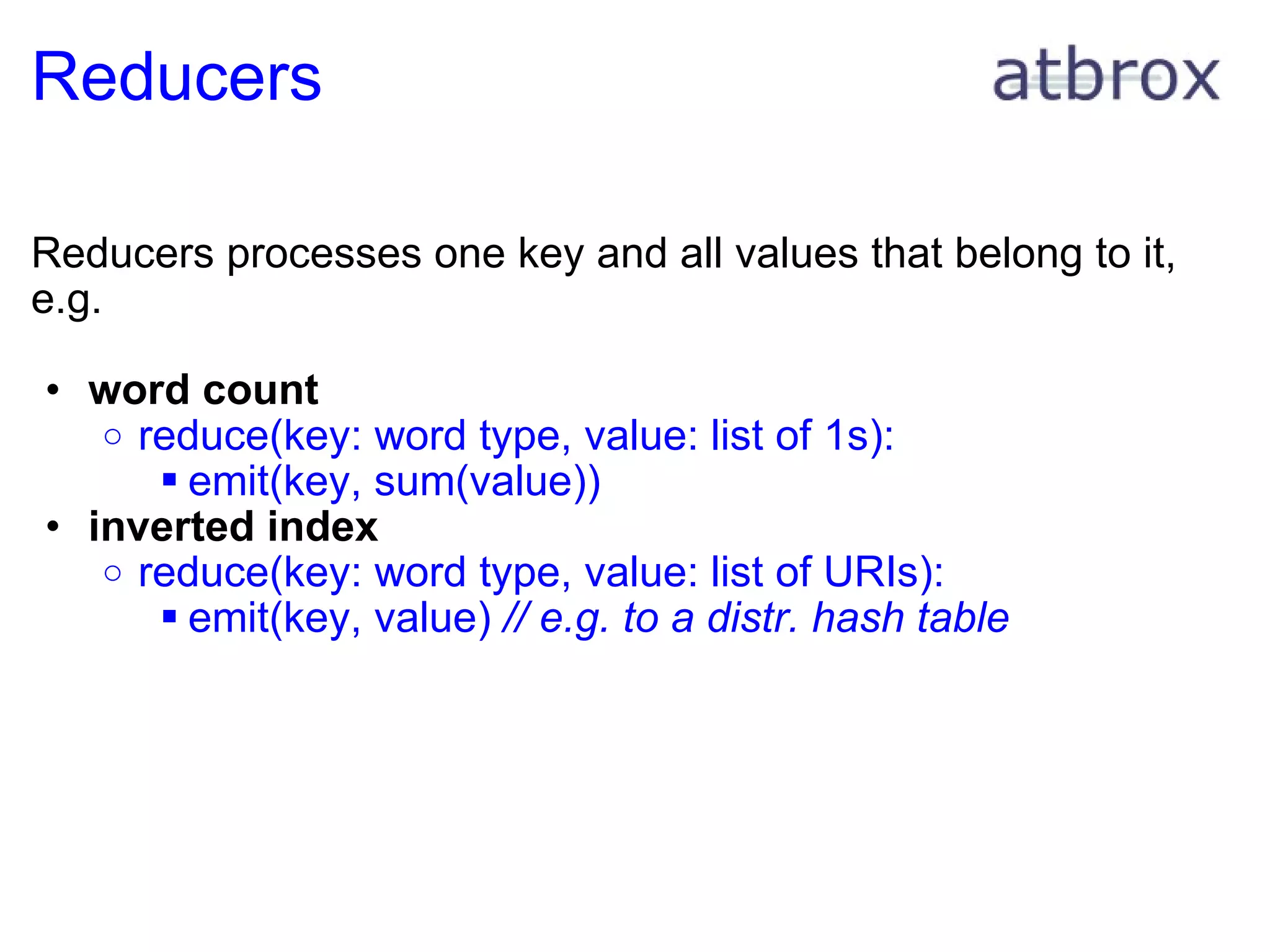 Reducers Reducers processes one key and all values that belong to it, e.g. word count reduce(key: word type, value: list of 1s): emit(key, sum(value)) inverted index reduce(key: word type, value: list of URIs): emit(key, value)  // e.g. to a distr. hash table 