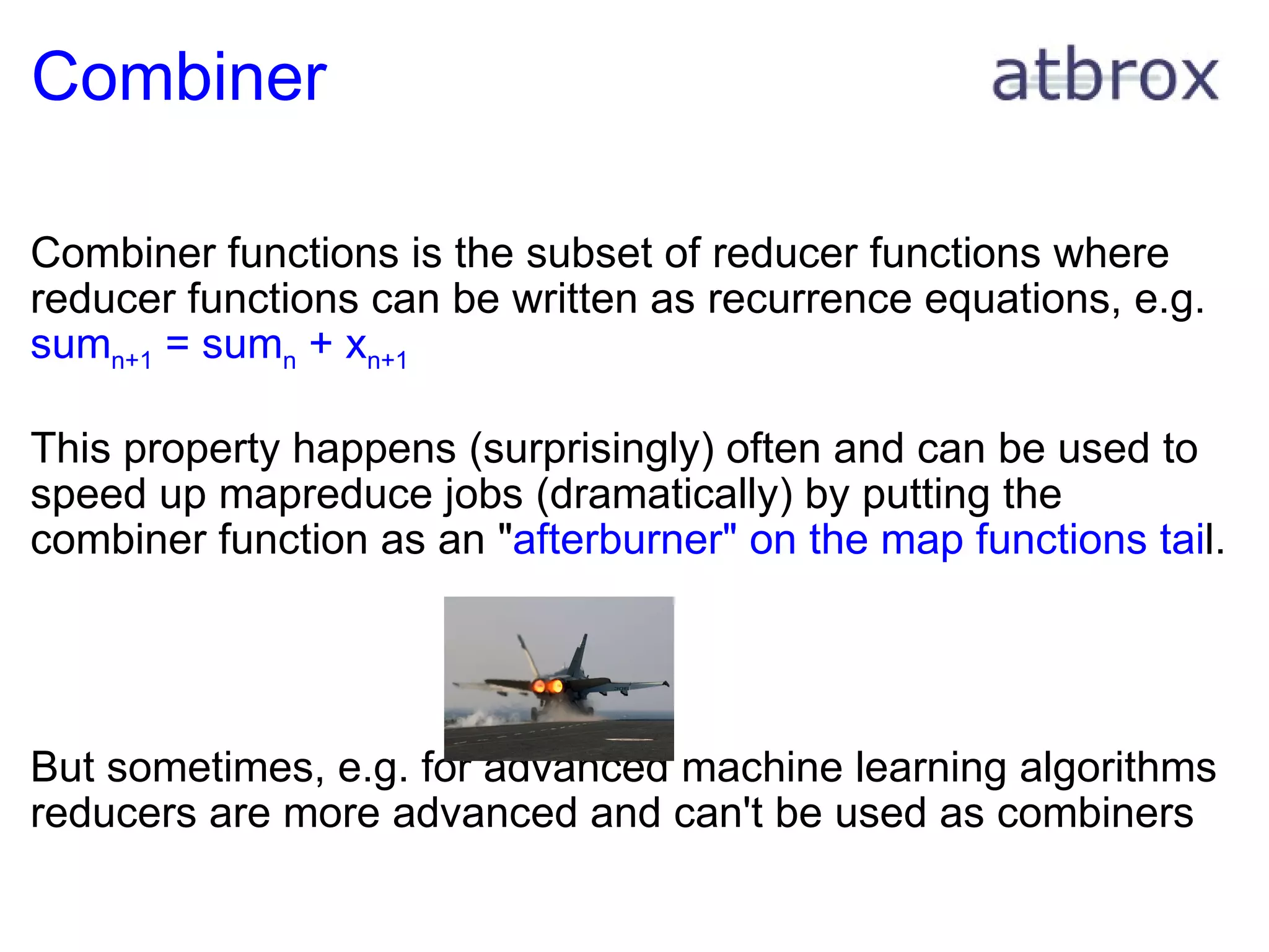 Combiner Combiner functions is the subset of reducer functions where reducer functions can be written as recurrence equations, e.g. sum n+1  = sum n  + x n+1 This property happens (surprisingly) often and can be used to speed up mapreduce jobs (dramatically) by putting the combiner function as an " afterburner" on the map functions tai l. But sometimes, e.g. for advanced machine learning algorithms reducers are more advanced and can't be used as combiners 