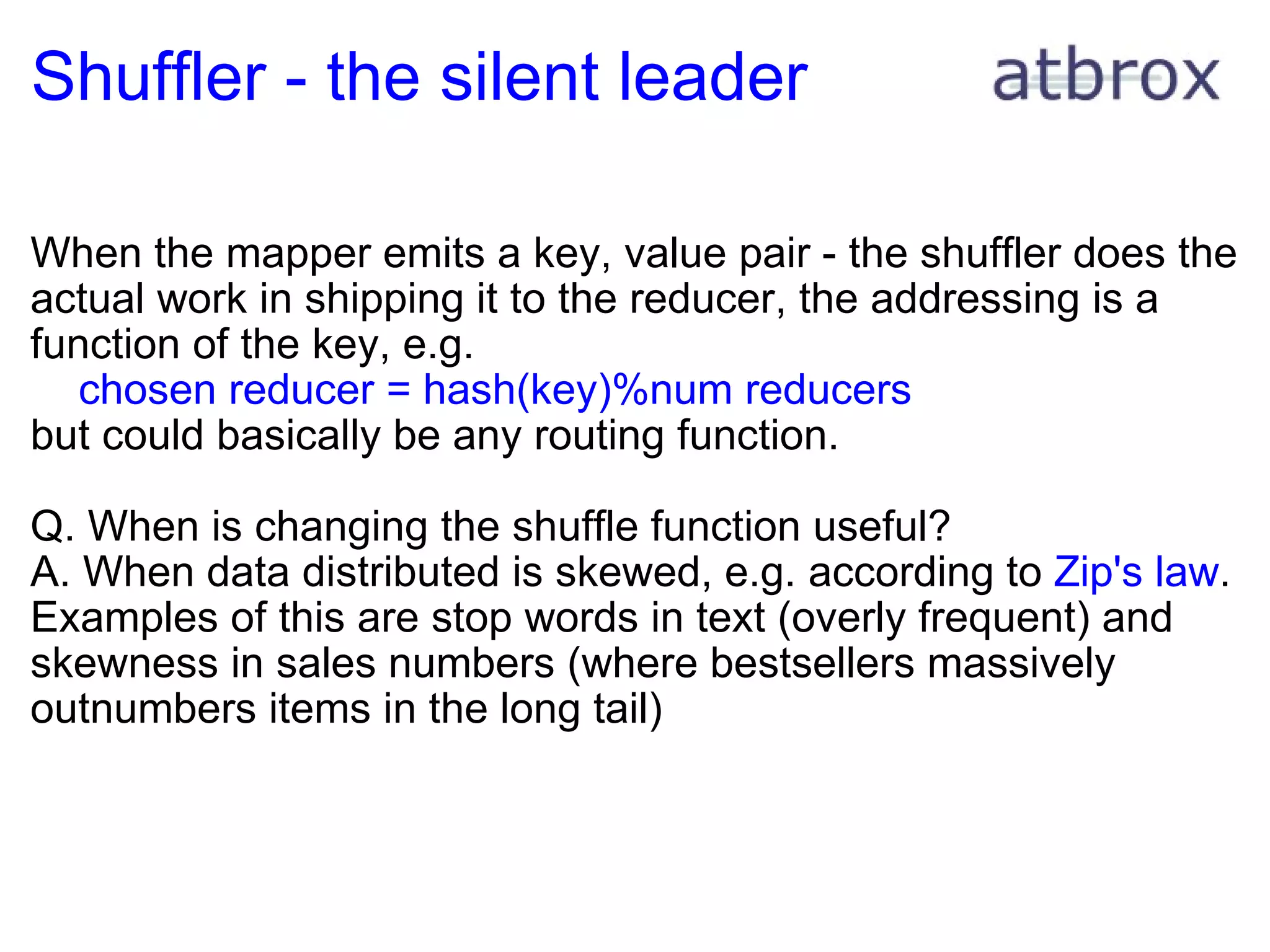 Shuffler - the silent leader When the mapper emits a key, value pair - the shuffler does the actual work in shipping it to the reducer, the addressing is a function of the key, e.g.       chosen reducer = hash(key)%num reducers but could basically be any routing function.  Q. When is changing the shuffle function useful? A. When data distributed is skewed, e.g. according to  Zip's law . Examples of this are stop words in text (overly frequent) and skewness in sales numbers (where bestsellers massively outnumbers items in the long tail) 